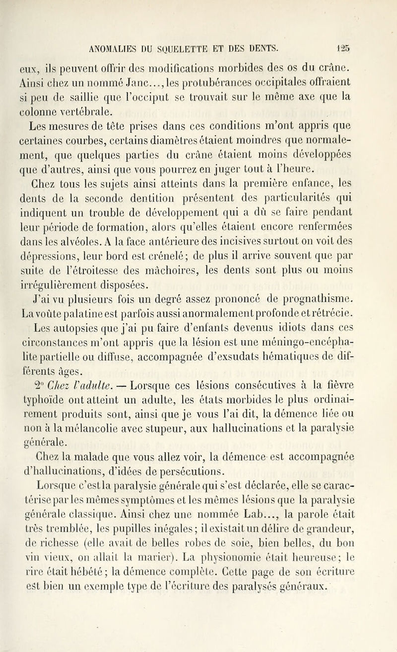 eux, ils peuvent offrir des modifications morbides des os du crâne. Ainsi chez un nommé Jane...,les protubérances occipitales offraient si peu de saillie que l'occiput se trouvait sur le môme axe que la colonne vertébrale. Les mesures de tête prises dans ces conditions m'ont appris que certaines courbes, certains diamètres étaient moindres que normale- ment, que quelques parties du crâne étaient moins développées que d'autres, ainsi que vous pourrez en juger tout à l'heure. Chez tous les sujets ainsi atteints dans la première enfance, les dents de la seconde dentition présentent des particularités qui indiquent un trouble de développement qui a dû se faire pendant leur période de formation, alors qu'elles étaient encore renfermées dans les alvéoles. A la face antérieure des incisives surtout on voit des dépressions, leur bord est crénelé; de plus il arrive souvent que par suite de l'étroitesse des mâchoires, les dents sont plus ou moins irrégulièrement disposées. J'ai vu plusieurs fois un degré assez prononcé de prognathisme. La voûte palatine est parfois aussi anormalement profonde et rétrécie. Les autopsies que j'ai pu faire d'enfants devenus idiots dans ces circonstances m'ont appris que la lésion est une méningo-encépha- lite partielle ou diffuse, accompagnée d'exsudats hématiques de dif- férents âges. 2° Chez Vadulte. — Lorsque ces lésions consécutives à la fièvre typhoïde ont atteint un adulte, les états morbides le plus ordinai- rement produits sont, ainsi que je vous l'ai dit, la démence liée ou non à la mélancolie avec stupeur, aux hallucinations et la paralysie générale. Chez la malade que vous allez voir, la démence est accompagnée d'hallucinations, d'idées de persécutions. Lorsque c'est la paralysie générale qui s'est déclarée, elle se carac- térise par les mêmes symptômes et les mêmes lésions que la paralysie générale classique. Ainsi chez une nommée Lab..., la parole était très tremblée, les pupilles inégales; il existait un délire de grandeur, de richesse (elle avait de belles robes de soie, bien belles, du bon vin vieux, on allait la marier). La physionomie était heureuse; le rire était hébété; la démence complète. Cette page de son écriture est bien un exemple type de l'écriture des paralysés généraux.