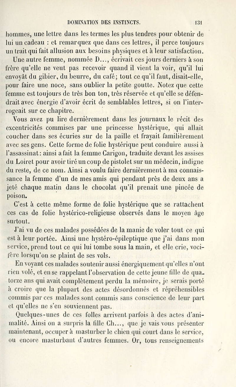hommes, une lettre dans les termes les plus tendres pour obtenir de lui un cadeau : et remarquez que dans ces lettres, il perce toujours un trait qui fait allusion aux besoins physiques et à leur satisfaction. Une autre femme, nommée D..., écrivait ces jours derniers à son frère qu'elle ne veut pas recevoir quand il vient la voir, qu'il lui envoyât du gibier, du beurre, du café; tout ce qu'il faut, disait-elle, pour faire une noce, sans oublier la petite goutte. Notez que cette femme est toujours de très bon ton, très réservée et qu'elle se défen- drait avec énergie d'avoir écrit de semblables lettres, si on l'inter- rogeait sur ce chapitre. Vous avez pu lire dernièrement dans les journaux le récit des excentricités commises par une princesse hystérique, qui allait coucher dans ses écuries sur de la paille et frayait familièrement avec ses gens. Cette forme de folie hystérique peut conduire aussi à l'assassinat: ainsi afait la femme Garigon, traduite devant les assises du Loiret pour avoir tiré un coup de pistolet sur un médecin, indigne du reste, de ce nom. Ainsi a voulu faire dernièrement à ma connais- sance la femme d'un de mes amis qui pendant près de deux ans a jeté chaque matin dans le chocolat qu'il prenait une pincée de poison. C'est à cette même forme de folie hystérique que se rattachent ces cas de folie hystérico-religieuse observés dans le moyen âge surtout. J'ai vu de ces malades possédées de la manie de voler tout ce qui est à leur portée. Ainsi une hystéro-épileptique que j'ai dans mon service, prend tout ce qui lui tombe sous la main, et elle crie, voci- fère lorsqu'on se plaint de ses vols. En voyant ces malades soutenir aussi énergiquement qu'elles n'ont rien volé, et en se rappelant l'observation de cette jeune fille de qua- torze ans qui avait complètement perdu la mémoire, je serais porté à croire que la plupart des actes désordonnés et répréhensibles commis par ces malades sont commis sans conscience de leur part et qu'elles ne s'en souviennent pas. Quelques-unes de ces folles arrivent parfois à des actes d'ani- malité. Ainsi on a surpris la fille Ch..., que je vais vous présenter maintenant, occuper à masturber le chien qui court dans le service, ou encore masturbant d'autres femmes. Or, tous renseignements