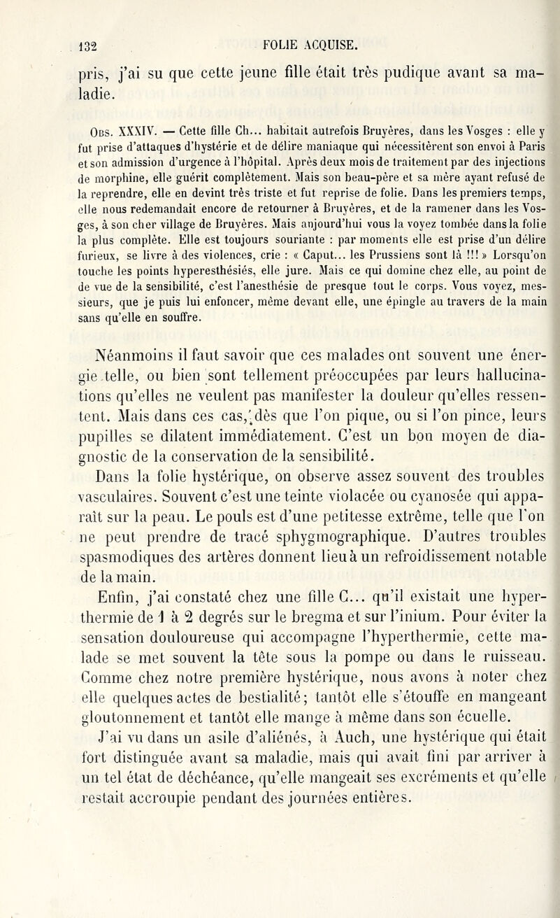 pris, j'ai su que cette jeune fille était très pudique avant sa ma- ladie. Obs. XXXIV. — Cette fille Ch... habitait autrefois Bruyères, dans les Vosges : elle y fut prise d'attaques d'hystérie et de délire maniaque qui nécessitèrent son envoi à Paris et son admission d'urgence à l'hôpital. Après deux mois de traitement par des injections de morphine, elle guérit complètement. Mais son beau-père et sa mère ayant refusé de la reprendre, elle en devint très triste et fut reprise de folie. Dans les premiers temps, elle nous redemandait encore de retourner à Bruyères, et de la ramener dans les Vos- ges, à son cher village de Bruyères. Mais aujourd'hui vous la voyez tombée dans la folie la plus complète. Elle est toujours souriante : par moments elle est prise d'un délire furieux, se livre à des violences, crie : « Caput... les Prussiens sont là !!! » Lorsqu'on touche les points hyperesthésiés, elle jure. Mais ce qui domine chez elle, au point de de vue de la sensibilité, c'est l'anesthésie de presque tout le corps. Vous voyez, mes- sieurs, que je puis lui enfoncer, même devant elle, une épingle au travers de la main sans qu'elle en souffre. Néanmoins il faut savoir que ces malades ont souvent une éner- gie .telle, ou bien sont tellement préoccupées par leurs hallucina- tions qu'elles ne veulent pas manifester la douleur qu'elles ressen- tent. Mais dans ces cas,\dès que l'on pique, ou si l'on pince, leurs pupilles se dilatent immédiatement. C'est un bon moyen de dia- gnostic de la conservation de la sensibilité. Dans la folie hystérique, on observe assez souvent des troubles vasculaires. Souvent c'est une teinte violacée ou cyanosée qui appa- raît sur la peau. Le pouls est d'une petitesse extrême, telle que Ton ne peut prendre de tracé sphygmographique. D'autres troubles spasmodiques des artères donnent lieu à un refroidissement notable de la main. Enfin, j'ai constaté chez une fille G... qu'il existait une hyper- thermie de 1 à 2 degrés sur le bregma et sur l'inium. Pour éviter la sensation douloureuse qui accompagne l'hyperthermie, cette ma- lade se met souvent la tête sous la pompe ou dans le ruisseau. Comme chez notre première hystérique, nous avons à noter chez elle quelques actes de bestialité; tantôt elle s'étouffe en mangeant gloutonnement et tantôt elle mange à même dans son écuelle. J'ai vu dans un asile d'aliénés, à Auch, une hystérique qui était fort distinguée avant sa maladie, mais qui avait fini par arriver à un tel état de déchéance, qu'elle mangeait ses excréments et qu'elle restait accroupie pendant des journées entières.