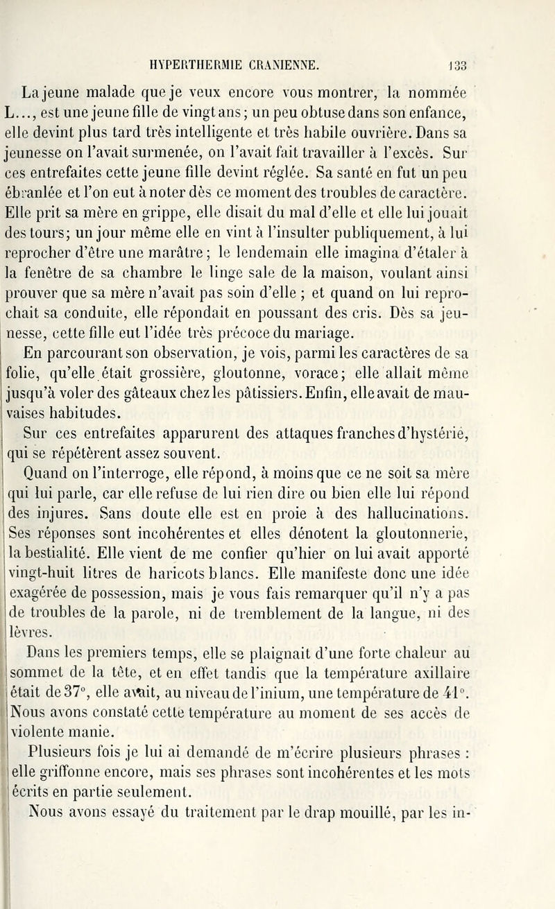 HYPERTHERM1E CRANIENNE. J33 La jeune malade que je veux encore vous montrer, la nommée L..., est une jeune fille de vingt ans; un peu obtuse dans son enfance, elle devint plus tard très intelligente et très habile ouvrière. Dans sa jeunesse on l'avait surmenée, on l'avait fait travailler à l'excès. Sur ces entrefaites cette jeune fille devint réglée. Sa santé en fut un peu ébranlée et l'on eut à noter dès ce moment des troubles de caractère. Elle prit sa mère en grippe, elle disait du mal d'elle et elle lui jouait des tours; un jour même elle en vint à l'insulter publiquement, à lui reprocher d'être une marâtre ; le lendemain elle imagina d'étaler à la fenêtre de sa chambre le linge sale de la maison, voulant ainsi prouver que sa mère n'avait pas soin d'elle ; et quand on lui repro- chait sa conduite, elle répondait en poussant des cris. Dès sa jeu- nesse, cette fille eut l'idée très précoce du mariage. En parcourant son observation, je vois, parmi les caractères de sa folie, qu'elle était grossière, gloutonne, vorace; elle allait même jusqu'à voler des gâteaux chez les pâtissiers. Enfin, elle avait de mau- vaises habitudes. Sur ces entrefaites apparurent des attaques franches d'hystérie, qui se répétèrent assez souvent. Quand on l'interroge, elle répond, à moins que ce ne soit sa mère : qui lui parle, car elle refuse de lui rien dire ou bien elle lui répond Ides injures. Sans doute elle est en proie à des hallucinations. Ses réponses sont incohérentes et elles dénotent la gloutonnerie, la bestialité. Elle vient de me confier qu'hier on lui avait apporté vingt-huit litres de haricots blancs. Elle manifeste donc une idée exagérée de possession, mais je vous fais remarquer qu'il n'y a pas de troubles de la parole, ni de tremblement de la langue, ni des lèvres. Dans les premiers temps, elle se plaignait d'une forte chaleur au sommet de la tête, et en effet tandis que la température axillaire était de 37°, elle avilit, au niveau de l'inium, une température de 44°. Nous avons constaté cette température au moment de ses accès de violente manie. Plusieurs fois je lui ai demandé de m'écrire plusieurs phrases : elle griffonne encore, mais ses phrases sont incohérentes et les mots écrits en partie seulement. Nous avons essayé du traitement par le drap mouillé, par les in-