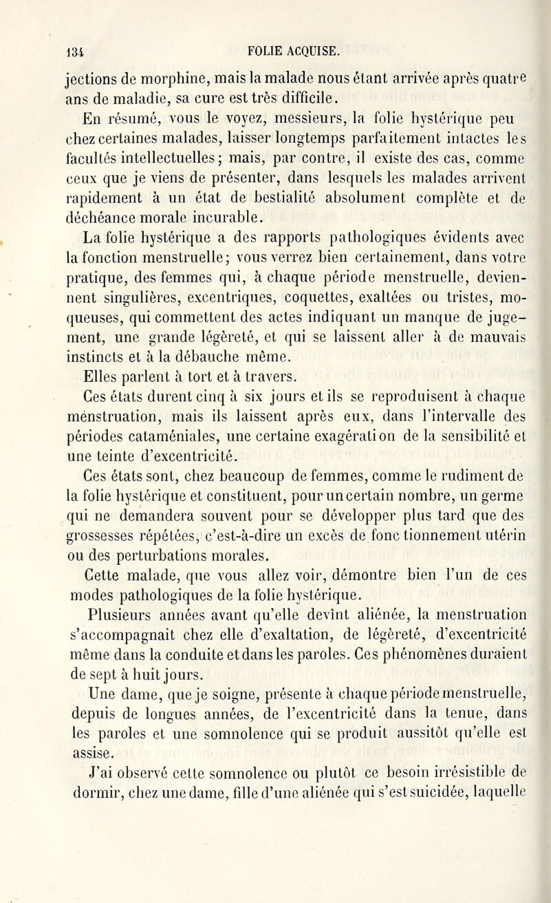 jections de morphine, mais la malade nous étant arrivée après quatre ans de maladie, sa cure est très difficile. En résumé, vous le voyez, messieurs, la folie hystérique peu chez certaines malades, laisser longtemps parfaitement intactes les facultés intellectuelles; mais, par contre, il existe des cas, comme ceux que je viens de présenter, dans lesquels les malades arrivent rapidement à un état de bestialité absolument complète et de déchéance morale incurable. La folie hystérique a des rapports pathologiques évidents avec la fonction menstruelle; vous verrez bien certainement, dans votre pratique, des femmes qui, à chaque période menstruelle, devien- nent singulières, excentriques, coquettes, exaltées ou tristes, mo- queuses, qui commettent des actes indiquant un manque de juge- ment, une grande légèreté, et qui se laissent aller à de mauvais instincts et à la débauche même. Elles parlent à tort et à travers. Ces états durent cinq à six jours et ils se reproduisent à chaque menstruation, mais ils laissent après eux, dans l'intervalle des périodes cataméniales, une certaine exagération de la sensibilité et une teinte d'excentricité. Ces états sont, chez beaucoup de femmes, comme le rudiment de la folie hystérique et constituent, pour un certain nombre, un germe qui ne demandera souvent pour se développer plus tard que des grossesses répétées, c'est-à-dire un excès de fonc tionnement utérin ou des perturbations morales. Cette malade, que vous allez voir, démontre bien l'un de ces modes pathologiques de la folie hystérique. Plusieurs années avant qu'elle devînt aliénée, la menstruation s'accompagnait chez elle d'exaltation, de légèreté, d'excentricité même dans la conduite et dans les paroles. Ces phénomènes duraient de sept à huit jours. Une dame, que je soigne, présente à chaque période menstruelle, depuis de longues années, de l'excentricité dans la tenue, dans les paroles et une somnolence qui se produit aussitôt qu'elle est assise. J'ai observé cette somnolence ou plutôt ce besoin irrésistible de dormir, chez une dame, fille d'une aliénée qui s'est suicidée, laquelle
