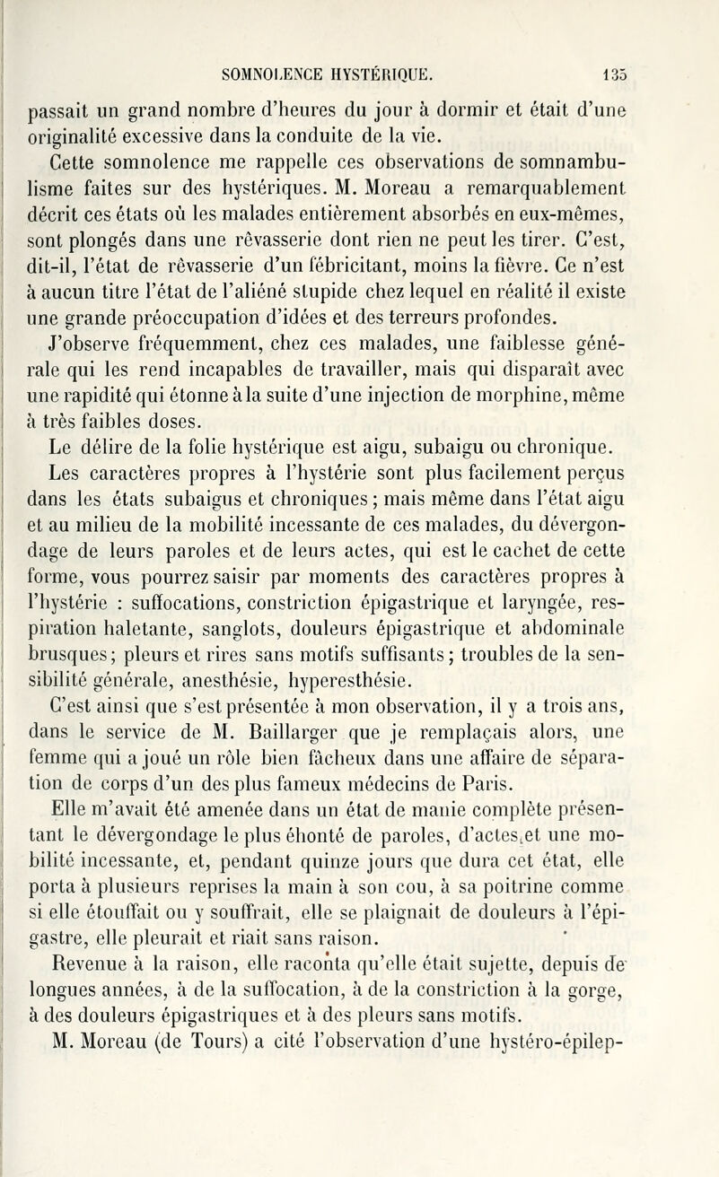 passait un grand nombre d'heures du jour à dormir et était d'une originalité excessive dans la conduite de la vie. Cette somnolence me rappelle ces observations de somnambu- lisme faites sur des hystériques. M. Moreau a remarquablement décrit ces états où les malades entièrement absorbés en eux-mêmes, sont plongés dans une rêvasserie dont rien ne peut les tirer. C'est, dit-il, l'état de rêvasserie d'un fébricitant, moins la fièvre. Ce n'est à aucun titre l'état de l'aliéné stupide chez lequel en réalité il existe une grande préoccupation d'idées et des terreurs profondes. J'observe fréquemment, chez ces malades, une faiblesse géné- rale qui les rend incapables de travailler, mais qui disparaît avec une rapidité qui étonne à la suite d'une injection de morphine, même à très faibles doses. Le délire de la folie hystérique est aigu, subaigu ou chronique. Les caractères propres à l'hystérie sont plus facilement perçus dans les états subaigus et chroniques ; mais même dans l'état aigu et au milieu de la mobilité incessante de ces malades, du dévergon- dage de leurs paroles et de leurs actes, qui est le cachet de cette forme, vous pourrez saisir par moments des caractères propres à l'hystérie : suffocations, constriction épigastrique et laryngée, res- piration haletante, sanglots, douleurs épigastrique et abdominale brusques ; pleurs et rires sans motifs suffisants ; troubles de la sen- sibilité générale, anesthésie, hyperesthésie. C'est ainsi que s'est présentée à mon observation, il y a trois ans, dans le service de M. Baillarger que je remplaçais alors, une femme qui a joué un rôle bien fâcheux dans une affaire de sépara- tion de corps d'un des plus fameux médecins de Paris. Elle m'avait été amenée dans un état de manie complète présen- tant le dévergondage le plus éhonté de paroles, d'actes.et une mo- bilité incessante, et, pendant quinze jours que dura cet état, elle porta à plusieurs reprises la main à son cou, à sa poitrine comme si elle étouffait ou y souffrait, elle se plaignait de douleurs à l'épi- gastre, elle pleurait et riait sans raison. Revenue à la raison, elle raconta qu'elle était sujette, depuis de' longues années, à de la suffocation, à de la constriction à la gorge, à des douleurs épigastriques et à des pleurs sans motifs. M. Moreau (de Tours) a cité l'observation d'une hystéro-épilep-