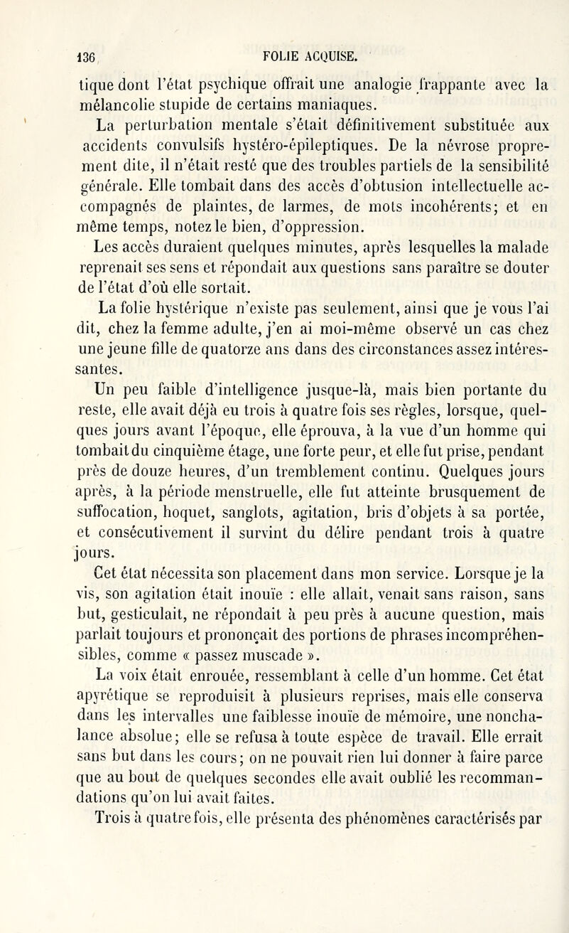 tique dont l'état psychique offrait une analogie frappante avec la mélancolie stupide de certains maniaques. La perturbation mentale s'était définitivement substituée aux accidents convulsifs hystéro-épileptiques. De la névrose propre- ment dite, il n'était resté que des troubles partiels de la sensibilité générale. Elle tombait dans des accès d'obtusion intellectuelle ac- compagnés de plaintes, de larmes, de mots incohérents; et en même temps, notez le bien, d'oppression. Les accès duraient quelques minutes, après lesquelles la malade reprenait ses sens et répondait aux questions sans paraître se douter de l'état d'où elle sortait. La folie hystérique n'existe pas seulement, ainsi que je vous l'ai dit, chez la femme adulte, j'en ai moi-même observé un cas chez une jeune fille de quatorze ans dans des circonstances assez intéres- santes. Un peu faible d'intelligence jusque-là, mais bien portante du reste, elle avait déjà eu trois à quatre fois ses règles, lorsque, quel- ques jours avant l'époque, elle éprouva, à la vue d'un homme qui tombait du cinquième étage, une forte peur, et elle fut prise, pendant près de douze heures, d'un tremblement continu. Quelques jours après, à la période menstruelle, elle fut atteinte brusquement de suffocation, hoquet, sanglots, agitation, bris d'objets à sa portée, et consécutivement il survint du délire pendant trois à quatre jours. Cet état nécessita son placement dans mon service. Lorsque je la vis, son agitation était inouïe : elle allait, venait sans raison, sans but, gesticulait, ne répondait à peu près à aucune question, mais parlait toujours et prononçait des portions de phrases incompréhen- sibles, comme « passez muscade ». La voix était enrouée, ressemblant à celle d'un homme. Cet état apyrétique se reproduisit à plusieurs reprises, mais elle conserva dans les intervalles une faiblesse inouïe de mémoire, une noncha- lance absolue; elle se refusa à toute espèce de travail. Elle errait sans but dans les cours; on ne pouvait rien lui donner à faire parce que au bout de quelques secondes elle avait oublié les recomman- dations qu'on lui avait faites. Trois à quatre fois, elle présenta des phénomènes caractérisés par