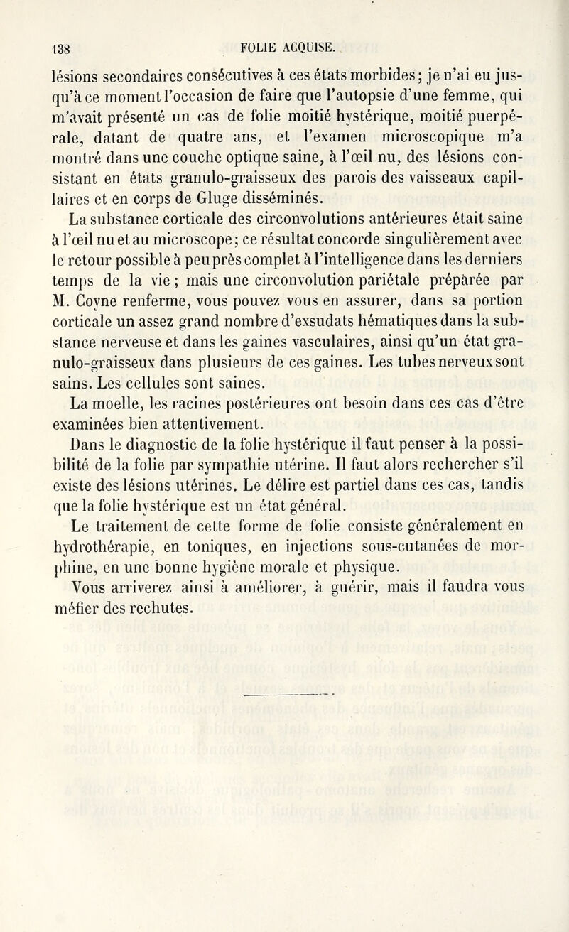 lésions secondaires consécutives à ces états morbides ; je n'ai eu jus- qu'à ce moment l'occasion de faire que l'autopsie d'une femme, qui m'avait présenté un cas de folie moitié hystérique, moitié puerpé- rale, datant de quatre ans, et l'examen microscopique m'a montré dans une couche optique saine, à l'œil nu, des lésions con- sistant en états granulo-graisseux des parois des vaisseaux capil- laires et en corps de Gluge disséminés. La substance corticale des circonvolutions antérieures était saine à l'œil nu et au microscope ; ce résultat concorde singulièrement avec le retour possible à peu près complet à l'intelligence dans les derniers temps de la vie ; mais une circonvolution pariétale préparée par M. Goyne renferme, vous pouvez vous en assurer, dans sa portion corticale un assez grand nombre d'exsudats hématiquesdans la sub- stance nerveuse et dans les gaines vasculaires, ainsi qu'un état gra- nulo-graisseux dans plusieurs de ces gaines. Les tubes nerveux sont sains. Les cellules sont saines. La moelle, les racines postérieures ont besoin dans ces cas d'être examinées bien attentivement. Dans le diagnostic de la folie hystérique il faut penser à la possi- bilité de la folie par sympathie utérine. Il faut alors rechercher s'il existe des lésions utérines. Le délire est partiel dans ces cas, tandis que la folie hystérique est un état général. Le traitement de cette forme de folie consiste généralement en hydrothérapie, en toniques, en injections sous-cutanées de mor- phine, en une bonne hygiène morale et physique. Vous arriverez ainsi à améliorer, à guérir, mais il faudra vous méfier des rechutes.