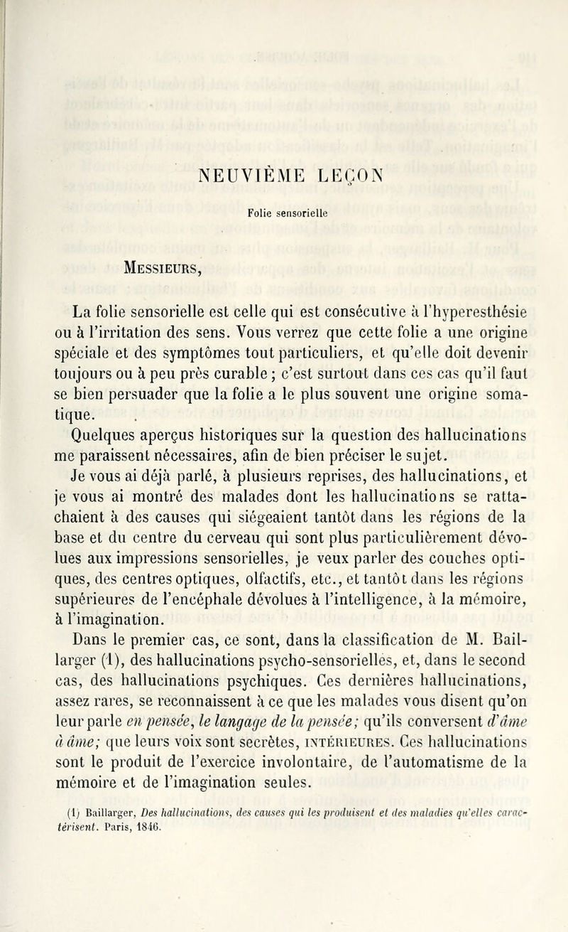 NEUVIEME LEÇON Folie sensorielle Messieurs, La folie sensorielle est celle qui est consécutive à l'hyperesthésie ou à l'irritation des sens. Vous verrez que cette folie a une origine spéciale et des symptômes tout particuliers, et qu'elle doit devenir toujours ou à peu près curable ; c'est surtout dans ces cas qu'il faut se bien persuader que la folie a le plus souvent une origine soma- tique. Quelques aperçus historiques sur la question des hallucinations me paraissent nécessaires, afin de bien préciser le sujet. Je vous ai déjà parlé, à plusieurs reprises, des hallucinations, et je vous ai montré des malades dont les hallucinations se ratta- chaient à des causes qui siégeaient tantôt dans les régions de la base et du centre du cerveau qui sont plus particulièrement dévo- lues aux impressions sensorielles, je veux parler des couches opti- ques, des centres optiques, olfactifs, etc., et tantôt dans les régions supérieures de l'encéphale dévolues à l'intelligence, à la mémoire, à l'imagination. Dans le premier cas, ce sont, dans la classification de M. Bail- larger (1), des hallucinations psycho-sensorielles, et, dans le second cas, des hallucinations psychiques. Ces dernières hallucinations, assez rares, se reconnaissent à ce que les malades vous disent qu'on leur parle en pensée, le langage de la pensée; qu'ils conversent d'âme àâme; que leurs voix sont secrètes, intérieures. Ces hallucinations sont le produit de l'exercice involontaire, de l'automatisme de la mémoire et de l'imagination seules. (1) Baillarger, Des hallucination*;, des causes qui les produisent et des maladies qu'elles carac- térisent. Paris, 1846.