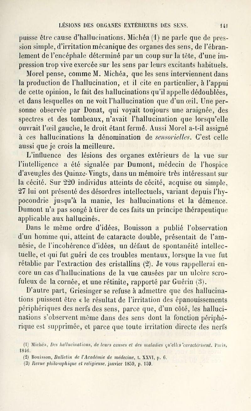 puisse être cause d'hallucinations. Michéa (1) ne parle que de pres- sion simple, d'irritation mécanique des organes des sens, de l'ébran- lement de l'encéphale déterminé par un coup sur la tête, d'une im- pression trop vive exercée sur les sens par leurs excitants habituels. Morel pense, comme M. Michéa, que les sens interviennent dans la production de l'hallucination, et il cite en particulier, à l'appui de cette opinion, le fait des hallucinations qu'il appelle dédoublées, et dans lesquelles on ne voit l'hallucination que d'un œil. Une per- sonne observée par Donat, qui voyait toujours une araignée, des spectres et des tombeaux, n'avait l'hallucination que lorsqu'elle ouvrait l'œil gauche, le droit étant fermé. Aussi Morel a-t-il assigné à ces hallucinations la dénomination de sensorielles. C'est celle aussi que je crois la meilleure. L'influence des lésions des organes extérieurs de la vue sur l'intelligence a été signalée par Dumont, médecin de l'hospice d'aveugles des Quinze-Vingts, dans un mémoire très intéressant sur la cécité. Sur 220 individus atteints de cécité, acquise ou simple, 27 lui ont présenté des désordres intellectuels, variant depuis l'hy- pocondrie jusqu'à la manie, les hallucinations et la démence. Dumont n'a pas songé à tirer de ces faits un principe thérapeutique applicable aux hallucinés. Dans le même ordre d'idées, Bouisson a publié l'observation d'un homme qui, atteint de cataracte double, présentait de l'am- nésie, de l'incohérence d'idées, un défaut de spontanéité intellec- tuelle, et qui fut guéri de ces troubles mentaux, lorsque la vue fut rétablie par l'extraction des cristallins (2). Je vous rappellerai en- core un cas d'hallucinations de la vue causées par un ulcère scro- fuleux de la cornée, et une rétinite, rapporté par Guérin (3). D'autre part, Griesinger se refuse à admettre que des hallucina- tions puissent être « le résultat de l'irritation des épanouissements périphériques des nerfs des sens, parce que, d'un côté, les halluci- nations s'observent même dans des sens dont la fonction périphé- rique est supprimée, et parce que toute irritation directe des nerfs (1) Michéa, Des hallucinations, de leurs causes et des maladies qu'elles'caractérisent. Paris, 1846. (2) Bouisson, Bulletin de l'Académie de médecine, t. XXVI, p. 6. (3) Revue philosophique et religieuse, janvier 1859, p. 159.
