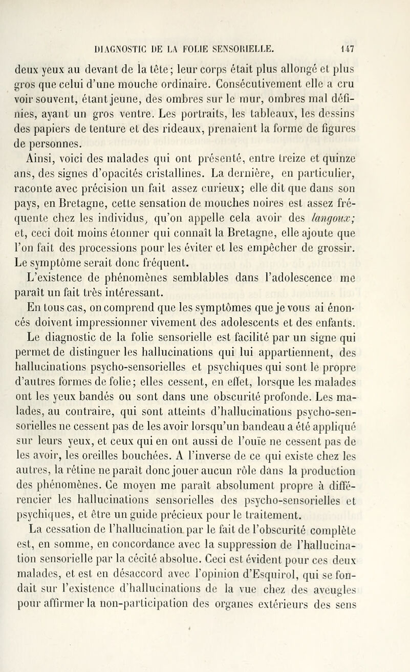 deux yeux au devant de la tête ; leur corps était plus allonge et plus gros que celui d'une mouche ordinaire. Consécutivement elle a cru voir souvent, étant jeune, des ombres sur le mur, ombres mal défi- nies, ayant un gros ventre. Les portraits, les tableaux, les dessins des papiers de tenture et des rideaux, prenaient la forme de figures de personnes. Ainsi, voici des malades qui ont présenté, entre treize et quinze ans, des signes d'opacités cristallines. La dernière, en particulier, raconte avec précision un fait assez curieux; elle dit que dans son pays, en Bretagne, cette sensation de mouches noires est assez fré- quente chez les individus, qu'on appelle cela avoir des langoux; et, ceci doit moins étonner qui connaît la Bretagne, elle ajoute que l'on fait des processions pour les éviter et les empêcher de grossir. Le symptôme serait donc fréquent. L'existence de phénomènes semblables dans l'adolescence me paraît un fait très intéressant. En tous cas, on comprend que les symptômes que je vous ai énon- cés doivent impressionner vivement des adolescents et des enfants. Le diagnostic de la folie sensorielle est facilité par un signe qui permet de distinguer les hallucinations qui lui appartiennent, des hallucinations psycho-sensorielles et psychiques qui sont le propre d'autres formes de folie; elles cessent, en effet, lorsque les malades ont les yeux bandés ou sont dans une obscurité profonde. Les ma- lades, au contraire, qui sont atteints d'hallucinations psycho-sen- sorielles ne cessent pas de les avoir lorsqu'un bandeau a été appliqué sur leurs yeux, et ceux qui en ont aussi de l'ouïe ne cessent pas de les avoir, les oreilles bouchées. A l'inverse de ce qui existe chez les autres, la rétine ne paraît donc jouer aucun rôle dans la production des phénomènes. Ce moyen me paraît absolument propre à diffé- rencier les hallucinations sensorielles des psycho-sensorielles et psychiques, et être un guide précieux pour le traitement. La cessation de l'hallucination par le fait de l'obscurité complète est, en somme, en concordance avec la suppression de l'hallucina- tion sensorielle par la cécité absolue. Ceci est évident pour ces deux malades, et est en désaccord avec l'opinion d'Esquirol, qui se fon- dait sur l'existence d'hallucinations de la vue chez des aveugles pour affirmer la non-participation des organes extérieurs des sens