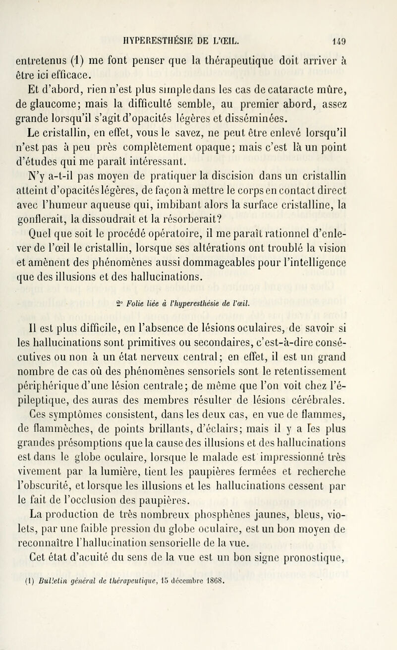HYPERESTIIÉSIE DE L'ŒIL. U9 entretenus (1) me font penser que la thérapeutique doit arriver à être ici efficace. Et d'abord, rien n'est plus simpledans les cas de cataracte mûre, de glaucome; mais la difficulté semble, au premier abord, assez grande lorsqu'il s'agit d'opacités légères et disséminées. Le cristallin, en effet, vous le savez, ne peut être enlevé lorsqu'il n'est pas à peu près complètement opaque; mais c'est là un point d'études qui me paraît intéressant. N'y a-t-il pas moyen de pratiquer la discision dans un cristallin atteint d'opacités légères, de façon à mettre le corps en contact direct avec l'humeur aqueuse qui, imbibant alors la surface cristalline, la gonflerait, la dissoudrait et la résorberait? Quel que soit le procédé opératoire, il me paraît rationnel d'enle- ver de l'œil le cristallin, lorsque ses altérations ont troublé la vision et amènent des phénomènes aussi dommageables pour l'intelligence que des illusions et des hallucinations. 2° Folie liée à l'hyperesthésie de l'œil. Il est plus difficile, en l'absence de lésions oculaires, de savoir si les hallucinations sont primitives ou secondaires, c'est-à-dire consé- cutives ou non à un état nerveux central; en effet, il est un grand nombre de cas où des phénomènes sensoriels sont le retentissement périphérique d'une lésion centrale; de môme que l'on voit chez l'é- pileptique, des auras des membres résulter de lésions cérébrales. Ces symptômes consistent, dans les deux cas, en vue de flammes, de flammèches, de points brillants, d'éclairs; mais il y a les plus grandes présomptions que la cause des illusions et des hallucinations est dans le globe oculaire, lorsque le malade est impressionné très vivement par la lumière, tient les paupières fermées et recherche l'obscurité, et lorsque les illusions et les hallucinations cessent par le fait de l'occlusion des paupières. La production de très nombreux phosphènes jaunes, bleus, vio- lets, par une faible pression du globe oculaire, est un bon moyen de reconnaître l'hallucination sensorielle de la vue. Cet état d'acuité du sens de la vue est un bon signe pronostique, (1) Bulletin général de thérapeutique, 15 décembre 1868.