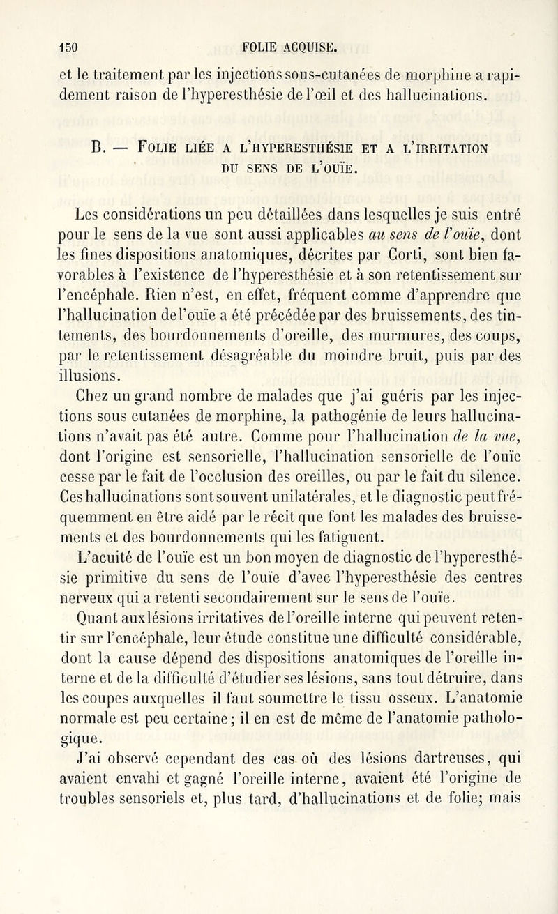 et le traitement par les injections sous-cutanées de morphine a rapi- dement raison de l'hyperesthésie de l'œil et des hallucinations. B. — Folie liée a l'hyperesthésie et a l'irritation DU SENS DE L'OUÏE. Les considérations un peu détaillées dans lesquelles je suis entré pour le sens de la vue sont aussi applicables au sens de l'oide, dont les fines dispositions anatomiques, décrites par Gorti, sont bien fa- vorables à l'existence de l'hyperesthésie et à son retentissement sur l'encéphale. Rien n'est, en effet, fréquent comme d'apprendre que l'hallucination del'ouïe a été précédée par des bruissements, des tin- tements, des bourdonnements d'oreille, des murmures, des coups, par le retentissement désagréable du moindre bruit, puis par des illusions. Chez un grand nombre de malades que j'ai guéris par les injec- tions sous cutanées de morphine, la pathogénie de leurs hallucina- tions n'avait pas été autre. Gomme pour l'hallucination de la mie, dont l'origine est sensorielle, l'hallucination sensorielle de l'ouïe cesse par le fait de l'occlusion des oreilles, ou par le fait du silence. Ces hallucinations sont souvent unilatérales, et le diagnostic peut fré- quemment en être aidé par le récit que font les malades des bruisse- ments et des bourdonnements qui les fatiguent. L'acuité de l'ouïe est un bon moyen de diagnostic de l'hyperesthé- sie primitive du sens de l'ouïe d'avec l'hyperesthésie des centres nerveux qui a retenti secondairement sur le sens de l'ouïe. Quant auxlésions irritatives de l'oreille interne qui peuvent reten- tir sur l'encéphale, leur étude constitue une difficulté considérable, dont la cause dépend des dispositions anatomiques de l'oreille in- terne et de la difficulté d'étudier ses lésions, sans tout détruire, dans les coupes auxquelles il faut soumettre le tissu osseux. L'anatomie normale est peu certaine; il en est de même de l'anatomie patholo- gique. J'ai observé cependant des cas où des lésions dartreuses, qui avaient envahi et gagné l'oreille interne, avaient été l'origine de troubles sensoriels et, plus tard, d'hallucinations et de folie; mais