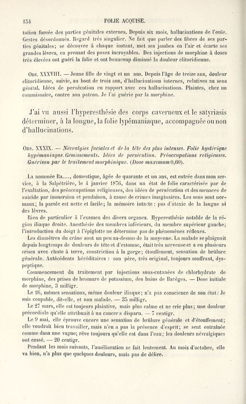 tation forcée des parties génitales externes. Depuis six mois, hallucinations de l'ouïe. Gestes désordonnés. Regard très singulier. Ne fait que parler des fibres de ses par- ties génitales; se découvre à chaque instant, met ses jambes en l'air et écarte ses grandes lèvres, en prenant des poses incroyables. Des injections de morphine à doses très élevées ont guéri la folie et ont beaucoup diminué la douleur clitoridienne. Obs. XXXVIII. — Jeune fille de vingt et un ans. Depuis l'âge de treize ans, douleur clitoridienne, suivie, au bout de trois ans, d'hallucinations internes, relatives au sens génital. Idées de persécution en rapport avec ces hallucinations. Plaintes, chez un commissaire, contre son patron. Je l'ai guérie par la morphine. J'ai vu aussi l'hyperesthésie des corps caverneux et le satyriasis déterminer, à la longue, la folie lypémaniaque, accompagnée ou non d'hallucinations. Obs. XXXIX. — Névralgies faciales et de la tête des plus intenses. Folie hystérique hypémaniaque. Gémissements. Idées de persécution. Préoccupations religieuses. Guérison par le traitement morphinique. (Dose maximum 0,60). La nommée lia...., domestique, âgée de quarante et un ans, est entrée dans mon ser- vice, à la Salpêtrière, le i janvier 1876, dans un état de folie caractérisée par de l'exaltation, des préoccupations religieuses, des idées de persécution et des menaces de suicide par immersion et pendaison, à cause de crimes imaginaires. Les sens sont nor- maux; la parole est nette et facile; la mémoire intacte : pas d'ataxie de la langue ni des lèvres. Rien de particulier à l'examen des divers organes. Hyperesthésie notable de la ré- gion iliaque droite. Anesthésie des membres inférieurs, du membre supérieur gauche; l'introduction du doigt à l'épiglotte ne détermine pas de phénomènes réflexes. Les diamètres du crâne sont un peu au-dessus de la moyenne. La malade se plaignait depuis longtemps de douleurs de tête et d'estomac, était très nerveuse et a eu plusieurs crises avec chute à terre, constriction à la gorge; étouffement, sensation de brûlure générale. Antécédents héréditaires : son père, très original, toujours souffrant, dys- peptique. Commencement du traitement par injections sous-cutanées de chlorhydrate de morphine, des prises de bromure de potassium, des bains de Barèges. — Dose initiale de morphine, 3 milligr. Le 26, mêmes sensations, même douleur iliaque; n'a pas conscience de son état: Je suis coupable, dit-elle, et non malade. ■— 35 milligr. Le 27 mars, elle est toujours plaintive, mais plus calme et ne crie plus; une douleur précordiale qu'elle attribuait à un cancer a disparu. — 7 centigr. Le 9 mai, elle éprouve encore une sensation de brûlure générale et d'étouffement; elle voudrait bien travailler, mais n'en a pas la présence d'esprit; se sent entraînée comme dans une vague; rêve toujours qu'elle est dans l'eau; les douleurs névralgiques ont cessé. — 20 centigr. Pendant les mois suivants, l'amélioration se fait lentement. Au mois d'octobre, elle va bien, n'a plus que quelques douleurs, mais pas de délire.