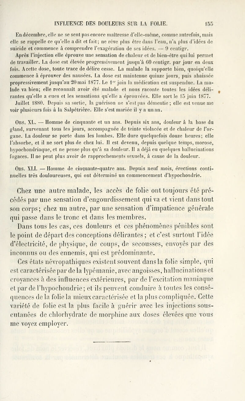 En décembre, elle ne se sent pas encore maîtresse d'elle-même, comme autrefois, mais elle se rappelle ce qu'elle a dit et fait; ne rêve plus être dans l'eau, n'a plus d'idées de suicide et commence à comprendre l'exagération de ses idées. — 9 centigr. Après l'injection elle éprouve une sensation de chaleur et de bien-être qui lui permet de travailler. La dose est élevée progressivement jusqu'à 60 centigr. par jour en deux fois. A cette dose, toute trace de délire cesse. La malade la supporte bien, quoiqu'elle commence à éprouver des nausées. La dose est maintenue quinze jours, puis abaissée propressivement jusqu'au 20 mai 1877. Le 1er juin la médication est suspendue. La ma- lade va bien; elle reconnaît avoir été malade et nous raconte toutes les idées déli- rantes qu'elle a eues et les sensations qu'elle a éprouvées. Elle sort le 15 juin 1877. Juillet 1880. Depuis sa sortie, la guérison ne s'est pas démentie; elle est venue me voir plusieurs fois à la Salpêtrière. Elle s'est mariée il y a un an. Obs. XL. — Homme de cinquante et un ans. Depuis six ans, douleur à la base du gland, survenant tous les jours, accompagnée de teinte violacée et de chaleur de l'or- gane. La douleur se porte dans les lombes. Elle dure quelquefois douze heures; elle l'absorbe, et il ne sort plus de chez lui. Il est devenu, depuis quelque temps, morose, hypochondriaque, et ne pense plus qu'à sa douleur. 11 a déjà eu quelques hallucinations fugaces. Il ne peut plus avoir de rapprochements sexuels, à cause de la douleur. Obs. XLI. — Homme de cinquante-quatre ans. Depuis neuf mois, érections conti- nuelles très douloureuses, qui ont déterminé un commencement d'hypochondrie. Chez une autre malade, les accès de folie ont toujours été pré- cédés par une sensation d'engourdissement qui va et vient dans tout son corps; chez un autre, par une sensation d'impatience générale qui passe dans le tronc et dans les membres. Dans tous les cas, ces douleurs et ces phénomènes pénibles sont le point de départ des conceptions délirantes ; et c'est surtout l'idée d'électricité, de physique, de coups, de secousses, envoyés par des inconnus ou des ennemis, qui est prédominante. Ces états névropathiques existent souvent dans la folie simple, qui est caractérisée par de la lypémanie, avec angoisses, hallucinations et croyances à des influences extérieures, par de l'excitation maniaque et par de l'hypochondrie ; et ils peuvent conduire à toutes les consé- quences de la folie la mieux caractérisée et la plus compliquée. Cette variété de folie est la plus facile à guérir avec les injections sous- cutanées de chlorhydrate de morphine aux doses élevées que vous me voyez employer.