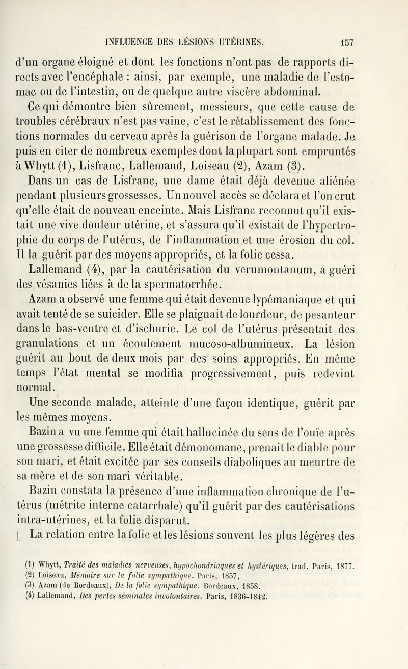 d'un organe éloigné et dont les fonctions n'ont pas de rapports di- rects avec l'encéphale : ainsi, par exemple, une maladie de l'esto- mac ou de l'intestin, ou de quelque autre viscère abdominal. Ce qui démontre bien sûrement, messieurs, que cette cause de troubles cérébraux n'est pas vaine, c'est le rétablissement des fonc- tions normales du cerveau après la guérison de l'organe malade. Je puis en citer de nombreux exemples dont la plupart sont empruntés àWhytt(l), Lisfranc, Lallemand, Loiseau (2), Azam (3). Dans un cas de Lisfranc, une dame était déjà devenue aliénée pendant plusieurs grossesses. Un nouvel accès se déclara et l'on crut qu'elle était de nouveau enceinte. Mais Lisfranc reconnut qu'il exis- tait une vive douleur utérine, et s'assura qu'il existait de l'hypertro- phie du corps de l'utérus, de l'inflammation et une érosion du col. Il la guérit par des moyens appropriés, et la folie cessa. Lallemand (4), par la cautérisation du verumontanum, a guéri des vésanies liées à delà spermatorrhée. Azam a observé une femme qui était devenue lypémaniaque et qui avait tenté de se suicider. Elle se plaignait de lourdeur, de pesanteur dans le bas-ventre et d'ischurie. Le col de l'utérus présentait des granulations et un écoulement mucoso-albumineux. La lésion guérit au bout de deux mois par des soins appropriés. En même temps l'état mental se modifia progressivement, puis redevint normal. Une seconde malade, atteinte d'une façon identique, guérit par les mêmes moyens. Bazin a vu une femme qui était hallucinée du sens de l'ouïe après une grossesse difficile. Elle était démonomane, prenait le diable pour son mari, et était excitée par ses conseils diaboliques au meurtre de sa mère et de son mari véritable. Bazin constata la présence d'une inflammation chronique de l'u- térus (métrite interne catarrhale) qu'il guérit par des cautérisations intra-utérines, et la folie disparut. ! La relation entre la folie et les lésions souvent les plus légères des (1) Whytt, Traité des maladies nerveuses, hypochondriaques et hystériques, trad. Paris, 1877. (2) Loiseau, Mémoire sur la folie sympathique. Paris, 1857, (3) Azam (de Bordeaux), De la folie sympathique. Bordeaux, 185S. (4) Lallemand, Des pertes séminales involontaires. Paris, 1836-1842.