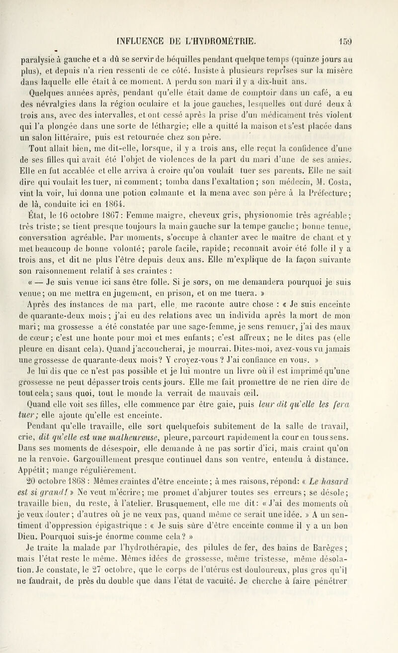 paralysie à gauche et a dû se servir de béquilles pendant quelque temps (quinze jours au plus), et depuis n'a rien ressenti de ce côté. Insiste à plusieurs reprises sur la misère dans laquelle elle était à ce moment. A perdu sou mari il y a dix-huit ans. Quelques années après, pendant qu'elle était dame de comptoir d'ans un café, a eu des névralgies dans la région oculaire et la joue gauches, lesquelles ont duré deux à (rois ans, avec des intervalles, et ont cessé après la prise d'un médicament très violent qui l'a plongée dans une sorte de léthargie; elle a quitté la maison et s'est placée dans un salon littéraire, puis est retournée chez son père. Tout allait bien, me dit-elle, lorsque, il y a trois ans, elle reçut la confidence d'une de ses filles qui avait été l'objet de violences de la part du mari d'une de ses amies. Elle en fut accablée et elle arriva à croire qu'on voulait tuer ses parents. Elle ne sait dire qui voulait les tuer, ni comment; tomba dans l'exaltation ; son médecin, M. Costa, vint la voir, lui donna une potion calmante et la mena avec son père à la Préfecture ; de là, conduite ici en 1864. État, le 16 octobre 1867: Femme maigre, cheveux gris, physionomie très agréable; très triste ; se tient presque toujours la main gauche sur la tempe gauche ; bonne tenue, conversation agréable. Par moments, s'occupe à chanter avec le maître de chant et y met beaucoup de bonne volonté; parole facile, rapide; reconnaît avoir été folle il y a trois ans, et dit ne plus l'être depuis deux ans. Elle m'explique de la façon suivante son raisonnement relatif à ses craintes : « — Je suis venue ici sans être folle. Si je sors, on me demandera pourquoi je suis venue ; on me mettra en jugement, en prison, et on me tuera. » Après des instances de ma part, elle, me raconte autre chose : « Je suis enceinte de quarante-deux mois ; j'ai eu des relations avec un individu après la mort de mon mari; ma grossesse a été constatée par une sage-femme, je sens remuer, j'ai des maux de cœur; c'est une honte pour moi et mes enfants; c'est affreux; ne le dites pas (elle pleure en disant cela). Quand j'accoucherai, je mourrai. Dites-moi, avez-vous vu jamais une grossesse de quarante-deux mois? Y croyez-vous ? J'ai confiance en vous. » Je lui dis que ce n'est pas possible et je lui montre un livre où il est imprimé qu'une grossesse ne peut dépasser trois cents jours. Elle me fait promettre de ne rien dire de tout cela; sans quoi, tout le monde la verrait de mauvais œil. Quand elle voit ses filles, elle commence par être gaie, puis leur dit quelle les fera tuer; elle ajoute qu'elle est enceinte. Pendant qu'elle travaille, elle sort quelquefois subitement de la salle de travail, crie, dit qu'elle est une malheureuse, pleure, parcourt rapidement la cour en toussons. Dans ses moments de désespoir, elle demande à ne pas sortir d'ici, mais craint qu'on ne la renvoie. Gargouillement presque continuel dans son ventre, entendu à distance. Appétit; mange régulièrement. 20 octobre 1868: Mêmes craintes d'être enceinte; âmes raisons, répond: « Le hasard est si grandi' » Ne veut m'écrire; me promet d'abjurer toutes ses erreurs; se désole; travaille bien, du reste, à l'atelier. Rrusquement, elle me dit: «J'ai des moments où je veux douter ; d'autres où je ne veux pas, quand même ce serait une idée. » A un sen- timent d'oppression épigastrique : « Je suis sûre d'être enceinte comme il y a un bon Dieu. Pourquoi suis-je énorme comme cela? » Je traite la malade par l'hydrothérapie, des pilules de fer, des bains de Rarèges ; mais l'état reste le même. Mêmes idées de grossesse, même tristesse, même désola- tion. Je constate, le 27 octobre, que le corps de l'utérus est douloureux, plus gros qu'il ne faudrait, de près du double que dans l'état de vacuité. Je cherche à faire pénétrer