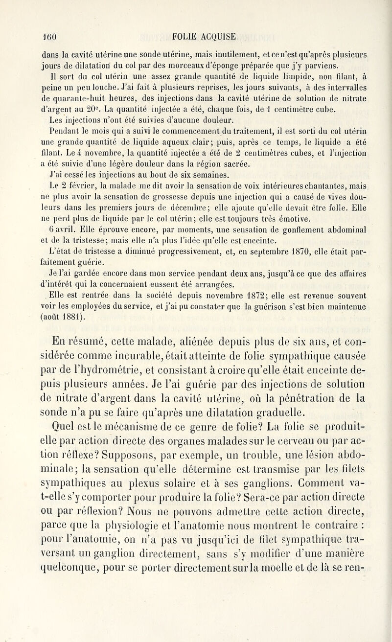 dans la cavité utérine une sonde utérine, mais inutilement, et ce n'est qu'après plusieurs jours de dilatation du col par des morceaux d'épongé préparée que j'y parviens. Il sort du col utérin une assez grande quantité de liquide limpide, non filant, à peine un peu louche. J'ai fait à plusieurs reprises, les jours suivants, à des intervalles de quarante-huit heures, des injections dans la cavité utérine de solution de nitrate d'argent au 20e. La quantité injectée a été, chaque fois, de 1 centimètre cube. Les injections n'ont été suivies d'aucune douleur. Pendant le mois qui a suivi le commencement du traitement, il est sorti du col utérin une grande quantité de liquide aqueux clair; puis, après ce temps, le liquide a été filant. Le & novembre, la quantité injectée a été de 2 centimètres cubes, et l'injection a été suivie d'une légère douleur dans la région sacrée. J'ai cessé les injections au bout de six semaines. Le 2 février, la malade médit avoir la sensation de voix intérieures chantantes, mais ne plus avoir la sensation de grossesse depuis une injection qui a causé de vives dou- leurs dans les premiers jours de décembre; elle ajoute qu'elle devait être folle. Elle ne perd plus de liquide par le col utérin; elle est toujours très émotive. 6 avril. Elle éprouve encore, par moments, une sensation de gonflement abdominal et de la tristesse; mais elle n'a plus l'idée qu'elle est enceinte. L'état de tristesse a diminué progressivement, et, en septembre 1870, elle était par- faitement guérie. Je l'ai gardée encore dans mon service pendant deux ans, jusqu'à ce que des affaires d'intérêt qui la concernaient eussent été arrangées. Elle est rentrée dans la sociélé depuis novembre 1872; elle est revenue souvent voir les employées du service, et j'ai pu constater que la guérison s'est bien maintenue (août 1881). En résumé, cette malade, aliénée depuis plus de six ans, et con- sidérée comme incurable, était atteinte de folie sympathique causée par de l'hydrométrie, et consistant à croire qu'elle était enceinte de- puis plusieurs années. Je l'ai guérie par des injections de solution de nitrate d'argent dans la cavité utérine, où la pénétration de la sonde n'a pu se faire qu'après une dilatation graduelle. Quel est le mécanisme de ce genre de folie? La folie se produit- elle par action directe des organes malades sur le cerveau ou par ac- tion réflexe? Supposons, par exemple, un trouble, une lésion abdo- minale; la sensation qu'elle détermine est transmise par les filets sympathiques au plexus solaire et à ses ganglions. Gomment va- t-elle s'y comporter pour produire la folie? Sera-ce par action directe ou par réflexion? Nous ne pouvons admettre cette action directe, parce que la physiologie et l'anatomie nous montrent le contraire : pour l'anatomie, on n'a pas vu jusqu'ici de filet sympathique tra- versant un ganglion directement, sans s'y modifier d'une manière quelconque, pour se porter directement sur la moelle et de là se ren-