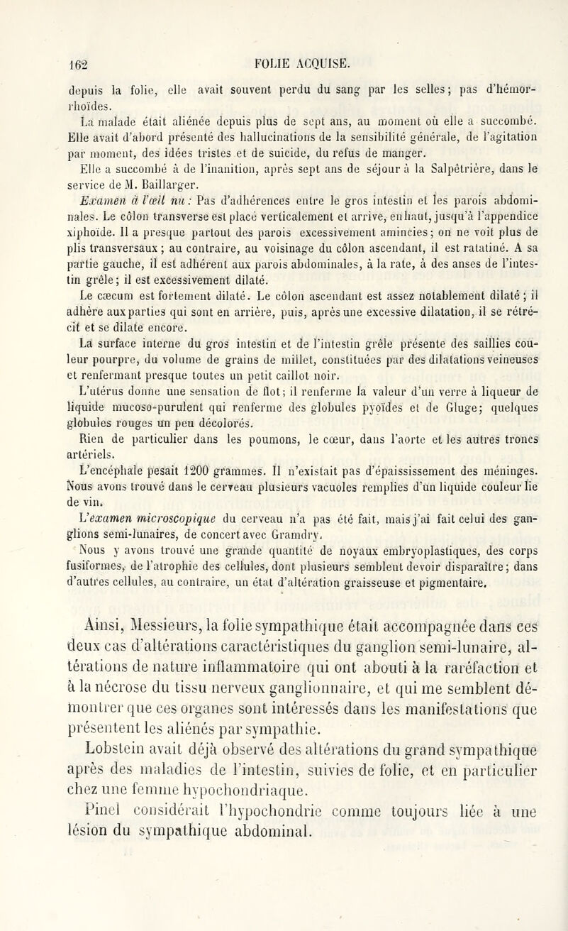 depuis la folie, elle avait souvent perdu du sang par les selles ; pas d'hémor- rhoïdes. La malade était aliénée depuis plus de sept ans, au moment où elle a succombé. Elle avait d'abord présenté des hallucinations de la sensibilité générale, de l'agitation par moment, des idées tristes et de suicide, du refus de manger. Elle a succombé à de l'inanition, après sept ans de séjour à la Salpêtrière, dans le service de M. Baillarger. Examen à l'œil nu : Pas d'adbérences entre le gros intestin et les parois abdomi- nales. Le côlon transverse est placé verticalement et arrive, en haut, jusqu'à l'appendice xiphoïde. 11 a presque partout des parois excessivement amincies ; on ne voit plus de plis transversaux ; au contraire, au voisinage du côlon ascendant, il est ratatiné. A sa partie gauche, il est adhérent aux parois abdominales, à la rate, à des anses de l'intes- tin grêle; il est excessivement dilaté. Le cœcum est fortement dilaté. Le côlon ascendant est assez notablement dilaté ; il adhère aux parties qui sont en arrière, puis, après une excessive dilatation, il se rétré- cit et se dilate encore. La surface interne du gros intestin et de l'intestin grêle présente des saillies cou- leur pourpre, du volume de grains de millet, constituées par des dilatations veineuses et renfermant presque toutes un petit caillot noir. L'utérus donne une sensation de flot; il renferme la valeur d'un verre à liqueur de liquide mucoso-purulent qui renferme des globules pyoïdes et de Gluge; quelques globules rouges un peu décolorés. Rien de particulier dans les poumons, le cœur, dans l'aorte et les autres troncs artériels. L'encéphale pesait 1200 grammes. Il n'existait pas d'épaississement des méninges. Nous avons trouvé dans le cerveau plusieurs vacuoles remplies d'un liquide couleur lie de vin» L'examen microscopique du cerveau n'a pas été fait, mais j'ai fait celui des gan- glions semi-lunaires, de concert avec Gramdry, Nous y avons trouvé une grande quantité de noyaux embryoplastiques, des corps fusiformes, de l'atrophie des cellules, dont plusieurs semblent devoir disparaître; dans d'autres cellules, au contraire, un état d'altération graisseuse et pigmentaire. Ainsi, Messieurs, la folie sympathique était accompagnée dans ces deux cas d'altérations caractéristiques du ganglion semi-lunaire, al- térations de nature inflammatoire qui ont abouti à la raréfaction et à la nécrose du tissu nerveux ganglionnaire, et qui me semblent dé- montrer que ces organes sont intéressés dans les manifestations que présentent les aliénés par sympathie. Lobstein avait déjà observé des altérations du grand sympathique après des maladies de l'intestin, suivies de folie, et en particulier chez une femme hypochondriaque. Pinel considérait l'hypochondrie comme toujours liée à une lésion du sympathique abdominal.