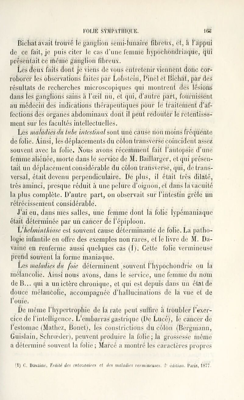 Bicliat avait trouve le ganglion semi-lunaire fibreux, ei, a l'appui de ce fait, je puis citer le cas d'une femme Iivpochondriaquc, qui présentait ce même ganglion fibreux. Les deux faits dont je viens de vous entretenir viennent donc cor- roborer les observations faites par Lobstcin, Pinel et Bichat, par des résultats de recherches microscopiques qui montrent des lésions dans tes ganglions sains à l'œil nu, et qui, d'autre part, fournissent au médecin des indications thérapeutiques pour le traitement d'af- fections des organes abdominaux dont il peut redouter le retentisse- ment sur les facultés intellectuelles. Les maladies du tube intestinal sont une cause non moins fréquente de folie. Ainsi, les déplacements du côlon transverse coïncident assez souvent avec la folie. Nous avons récemment fait l'autopsie d'une femme aliénée, morte dans le service de M; Baillarger, et qui présen- tait un déplacement considérable du côlon transverse, qui, de trans- versal, était devenu perpendiculaire. De plus, il était très dilaté, très aminci, presque réduit à une pelure d'oignon, et dans la vacuité la plus complète. D'autre part, on observait sur l'intestin grêle un rétrécissement considérable. J'ai eu, dans mes salles, une femme dont la folie lypémaniaque était déterminée par un cancer de ï'épiploon. Vhelminthiase est souvent cause déterminante de folie. La patho- logie infantile en offre des exemples non rares, et le livre de M. Da- vaine en renferme aussi quelques cas (1). Cette folie vermineuse prend souvent la forme maniaque. Les maladies du foie déterminent ^souvent l'hypochondrie ou la mélancolie. Ainsi nous avons, dans le service, une femme du nom de B... qui a un ictère chronique, et qui est depuis dans un état de douce mélancolie, accompagnée d'hallucinations de la vue et de rouie. De même l'hypertrophie de la rate peut suffire à troubler l'exer- cice de l'intelligence. L'embarras gastrique (De Lucé), le cancer de l'estomac (Mathez, Bonet), les constrictions du côlon (Bergmann, Guislain, Schrœder), peuvent produire la folie; la grossesse même a déterminé souvent la folie ; Marcé a montré les caractères propres (1) C. Mvaiae, Traité des eiiloiOdiies et des maladie* vermineuses. '1 édition. Paris, 1877.