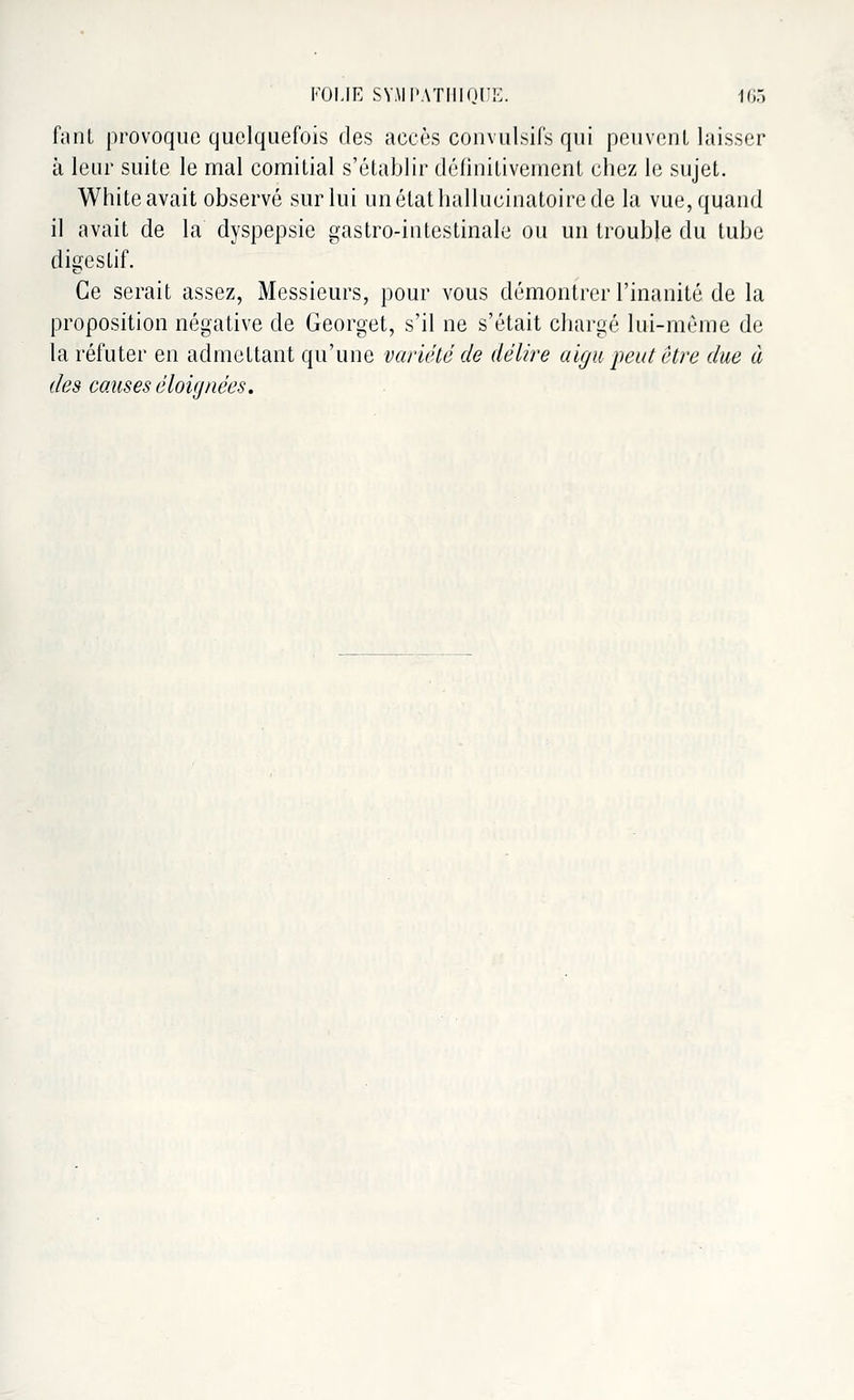 fant provoque quelquefois des accès convulsifs qui peuvent laisser à leur suite le mal comitial s'établir définitivement chez le sujet. White avait observé sur lui un état hallucinatoire de la vue, quand il avait de la dyspepsie gastro-intestinale ou un trouble du tube digestif. Ce serait assez, Messieurs, pour vous démontrer l'inanité de la proposition négative de Georget, s'il ne s'était chargé lui-même de la réfuter en admettant qu'une variété de délire aigu peut être due à des causes éloignées.