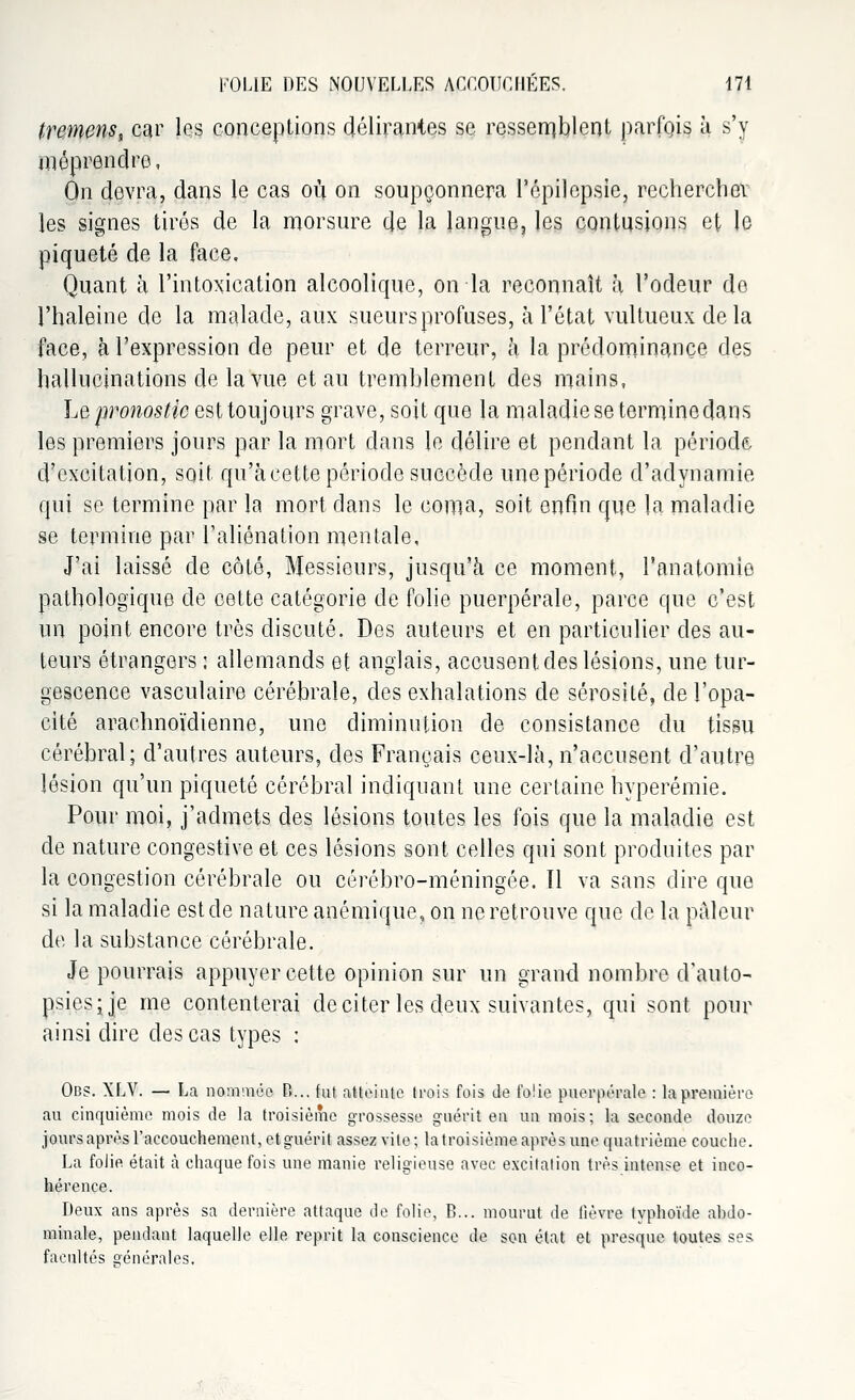 tremens, car les conceptions délirantes se ressemblent parfois à s'y méprendre, On devra, dans le cas où on soupçonnera l'ôpilepsie, rechercher les signes tirés de la morsure de la langue, les contusions et le piqueté de la face. Quant à l'intoxication alcoolique, on la reconnaît à l'odeur de l'haleine de la malade, aux sueurs profuses, à l'état vultueux delà face, à l'expression de peur et de terreur, à la prédominance des hallucinations de la vue et au tremhlement des mains, Le pronostic est toujours grave, soit que la maladie se terminedans les premiers jours par la mort dans le délire et pendant la période d'excitation, soit qu'àcette période succède une période d'adynamie qui se termine par la mort dans le coma, soit enfin que la maladie se termine par l'aliénation mentale. J'ai laissé de côté, Messieurs, jusqu'à ce moment, l'anatomie pathologique de cette catégorie de folie puerpérale, parce que c'est un point encore très discuté. Des auteurs et en particulier des au- teurs étrangers : allemands et anglais, accusent des lésions, une tur- gescence vasculaire cérébrale, des exhalations de sérosité, de l'opa- cité arachnoïdienne, une diminution de consistance du tissu cérébral; d'autres auteurs, des Français ceux-là, n'accusent d'autre lésion qu'un piqueté cérébral indiquant une certaine hyperémie. Pour moi, j'admets des lésions toutes les fois que la maladie est de nature congestive et ces lésions sont celles qui sont produites par la congestion cérébrale ou cérébro-méningée. 11 va sans dire que si la maladie est de nature anémique, on ne retrouve que de la pâleur de la substance cérébrale. Je pourrais appuyer cette opinion sur un grand nombre d'auto- psies; je me contenterai de citer les deux suivantes, qui sont pour ainsi dire des cas types : Obs. XLV. — La nommée P>... fut atteinte trois fois Je folie puerpérale : la première au cinquième mois de la troisième grossesse guérit en un mois; la seconde douze jours après l'accouchement, et guérit assez vile ; la troisième après une quatrième couche. La folie était à chaque fois une manie religieuse avec excitation très intense et inco- hérence. Deux ans après sa dernière attaque de folie, B... mourut de (lèvre typhoïde abdo- minale, pendant laquelle elle reprit la conscience de son état et presque toutes ses facultés générales.