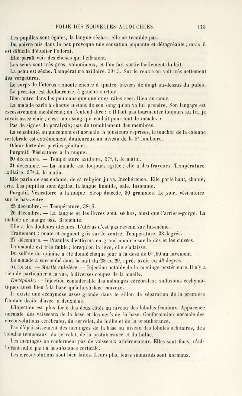 Les pupilles sont égales, la langue sèche ; elle ne tremble pas. Du poivre mis dans le nez provoque une sensation piquante et désagréable; mais il est difficile d'étudier l'odorat. Elle paraît voir des choses qui l'effraient. Les seins sont très gros, volumineux, et l'on fait sortir facilement du lait. La peau est sèche. Température axillaire. où,'.). Sur le ventre on voit très nettement des vergetures. Le corps de l'utérus remonte encore à quatre travers de doigt au-dessus du pubis. La pression est douloureuse, à gauche surtout. Rien autre dans les poumons que quelques râles secs. Rien au cœur. La malade parle à chaque instant de son sang qu'on va lui prendre. Son langage est excessivement incohérent; on l'entend dire': « Il faut pas tourmenter toujours au lit, je voyais assez clair; c'est mon sang qui coulait pour tout le monde. » Pas de signes de paralysie; pas de tremblement des membres. La sensibilité au pincement est normale. A plusieurs reprises, le toucher de la colonne vertébrale est extrêmement douloureux au niveau de la 8e lombaire. Odeur forte des parties génitales. Purgatif. Vésicatoi-re à la nuque. 20 décembre. — Température axillaire. 37,4, le matin. 21 décembre. — La malade est toujours agitée ; elle a des frayeurs. Température axillaire, 37°,4, le matin. Elle parle de ses enfants, de sa religion juive. Incohérence. Elle parle haut, chante, crie. Les pupilles sont égales, la langue humide, sale. Insomnie. Purgatif. Vésicatoire à la nuque. Sirop diacode, 30 grammes. Le .soir, vésicaloire sur le bas-ventre. 25 décembre. — Température, 38°,6. 26 décembre. — La langue et les lèvres sont sèches, ainsi que l'arrière-gorge. La malade ne mange pas. Rronchite. Elle a des douleurs utérines. L'utérus n'est pas revenu sur lui-même. Traitement : ouate et onguent gris sur le ventre. Température, 38 degrés. 27 décembre. — Pustules d'ecthyma en grand nombre sur le dos et les cuisses. La malade est très faible ; lorsqu'on la lève, elle s'affaisse. Du sulfate de quinine a été donné chaque jour à la dose de O'J',60 au lavement. La malade a succombé dans la nuit du 28 au 29, après avoir eu 42 degrés. AuTorsiE. — Moelle épinière. — Injection notable de la méninge postérieure. Il n'y a rien de particulier à la vue, à diverses coupes de la moelle. Encéphale. — Injection considérable des méninges cérébrales; suffisions eechymo- tiques aussi bien à la base qu'à la surface convexe. 11 existe une ecchymose assez grande dans le sillon de séparation de la première frontale droite d'avec a deuxième. L'injection est plus forte des deux côtés au niveau des lobules frontaux. Apparence normale des vaisseaux de la base et des nerfs de la base. Conformation normale des circonvolutions cérébrales, du cervelet, du bulbe et de la protubérance. Pas d'épaississement des méninges de la base au niveau des lobules orbitaires, des lobules temporaux, du cervelet, de la protubérance et du bulbe. Les méninges ne renferment pas de vaisseaux athéromateux. Elles sont fines, n'ad- hèrent nulle part à la substance corticale. Les circonvolutions sont bien faites. Leurs plis, leurs sinuosités sont normaux.