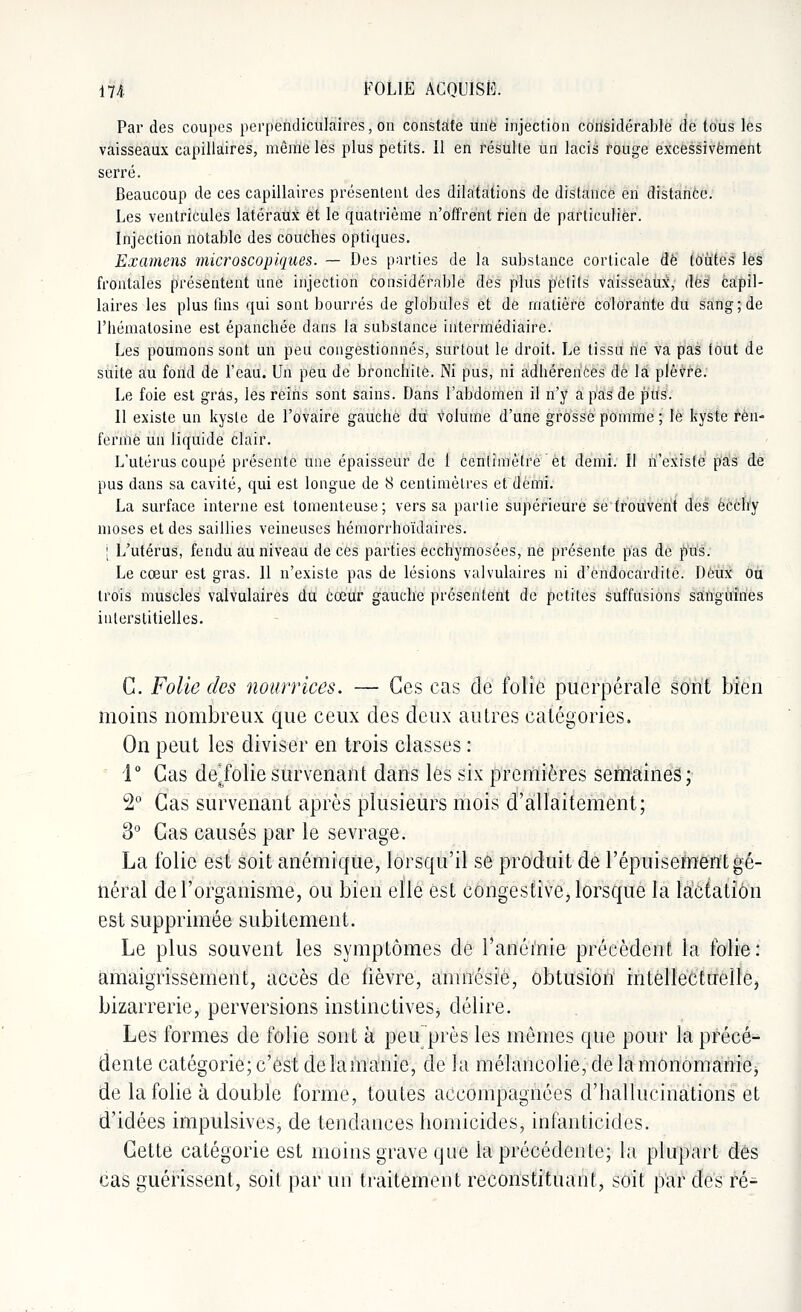 Par des coupes perpendiculaires, on constate une injection considérable de tous les vaisseaux capillaires, môme les plus petits. Il en résulte un lacis rouge excessivement serré. Beaucoup de ces capillaires présentent des dilatations de distance en distance. Les ventricules latéraux et le quatrième n'offrent rien de particulier. Injection notable des couches optiques. Examens microscopiques. — Des parties de la substance corticale de toutes les frontales présentent une injection considérable des plus petifs vaisseaux, dès capil- laires les plus fins qui sont bourrés de globules et de matière colorante du sang; de l'hématosine est épanchée dans la substance intermédiaire. Les poumons sont un peu congestionnés, surtout le droit. Le tissu ne va pas fout de suite au fond de l'eau. Un peu de bronchite. Ni pus, ni adhérences de la plèvre. Le foie est gras, les reiris sont sains. Dans l'abdomen il n'y a pas de pus. 11 existe un kyste de l'ovaire gauche du volume d'une grosse pomme ; le kyste ren- ferme un liquide clair. L'utérus coupé présente une épaisseur de 1 Centimètre et demi. II n'existe pas de pus dans sa cavité, qui est longue de 8 centimètres et demi. La surface interne est tomenteuse; vers sa partie supérieure se trouvent des ècchy moses et des saillies veineuses hémorrhoïdaires. ; L'utérus, fendu au niveau de ces parties ecchymosées, ne présente pas de pus. Le cœur est gras. Il n'existe pas de lésions valvulaires ni d'endocardite. Deux ou trois muscles valvulaires du cœur gauche présentent de petites suffisions sanguines interstitielles. C. Folie des nourrices. — Ces cas de folie puerpérale sont bien moins nombreux que ceux des deux autres catégories. On peut les diviser en trois classes : 1° Cas démolie survenant dans les six premières semaines; 2° Cas survenant après plusieurs mois d'allaitement; 3° Cas causés par le sevrage. La folie est soit anémique, lorsqu'il se produit de l'épuisement gé- néral de l'organisme, ou bien elle est congestive, lorsque la lactation est supprimée subitement. Le plus souvent les symptômes de l'anémie précèdent la folie: amaigrissement, accès de fièvre, amnésie, obtusion intellectuelle, bizarrerie, perversions instinctives* délire. Les formes de folie sont à peu près les mêmes que pour la précé- dente catégorie;c'est delamanie, de la mélancolie,delamonomaniej de la folie à double forme, toutes accompagnées d'hallucinations et d'idées impulsives* de tendances homicides, infanticides. Cette catégorie est moins grave que la précédente; la plupart dés cas guérissent, soit par un traitement reconstituant, soit par des ré-