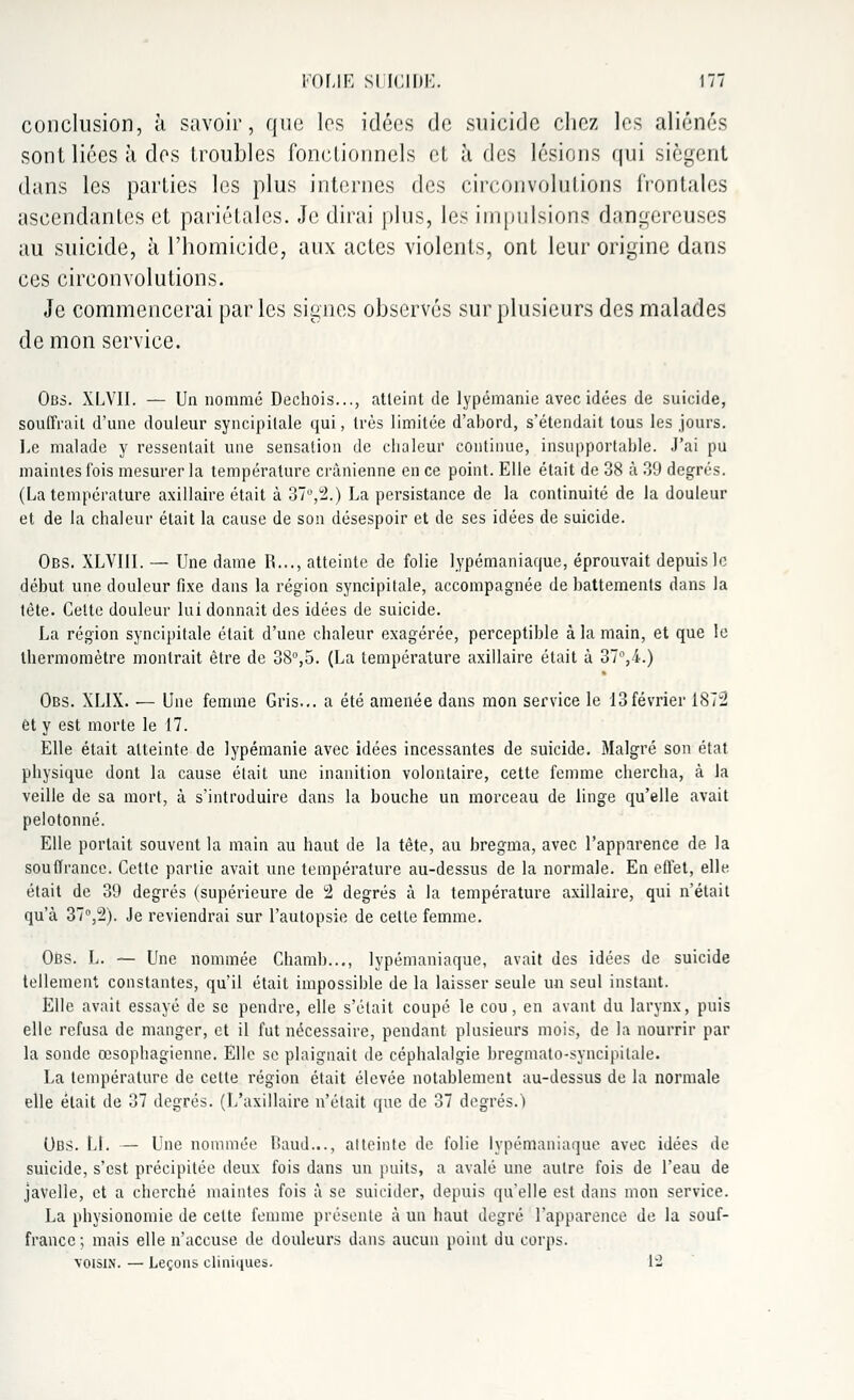 conclusion, à savoir, que les idées de suicide chez les aliénés sont lices à des troubles fonctionnels et à des lésions qui siègent dans les parties les plus internes des circonvolutions frontales ascendantes et pariétales. Je dirai plus, les impulsions dangereuses au suicide, à l'homicide, aux actes violents, ont leur origine dans ces circonvolutions. Je commencerai par les signes observés sur plusieurs des malades de mon service. Obs. XLVII. — Un nommé Déchois..., atteint de lypémanie avec idées de suicide, souffrait d'une douleur syncipitale qui, très limitée d'abord, s'étendait tous les jours. Le malade y ressentait une sensation de chaleur continue, insupportable. J'ai pu maintes fois mesurer la température crânienne en ce point. Elle était de 38 à 39 degrés. (La température axillaire était à 37°,2.) La persistance de la continuité de la douleur et de la chaleur était la cause de son désespoir et de ses idées de suicide. Obs. XLVIII. — Une dame R..., atteinte de folie lypémaniaque, éprouvait depuis le début une douleur fixe dans la région syncipitale, accompagnée de battements dans la tète. Celte douleur lui donnait des idées de suicide. La région syncipitale était d'une chaleur exagérée, perceptible à la main, et que le thermomètre montrait être de 38°,5. (La température axillaire était à 37°,i.) Obs. XLIX. ■— Une femme Gris... a été amenée dans mon service le 13février 1872 et y est morte le 17. Elle était atteinte de lypémanie avec idées incessantes de suicide. Malgré son état physique dont la cause était une inanition volontaire, cette femme chercha, à la veille de sa mort, à s'introduire dans la bouche un morceau de linge qu'elle avait pelotonné. Elle portait souvent la main au haut de la tête, au bregma, avec l'apparence de la souffrance. Cette partie avait une température au-dessus de la normale. En effet, elle était de 39 degrés (supérieure de 2 degrés à la température axillaire, qui n'était qu'à 37°,2). Je reviendrai sur l'autopsie de cette femme. 06s. L. — Une nommée Chamb..., lypémaniaque, avait des idées de suicide tellement constantes, qu'il était impossible de la laisser seule un seul instant. Elle avait essayé de se pendre, elle s'était coupé le cou, en avant du larynx, puis elle refusa de manger, et il fut nécessaire, pendant plusieurs mois, de la nourrir par la sonde œsophagienne. Elle se plaignait de céphalalgie bregmato-syncipilale. La température de cette région était élevée notablement au-dessus de la normale elle était de 37 degrés. (L'axillaire n'était que de 37 degrés.) Obs. Ll. — Une nommée Baud..., atteinte de folie lypémaniaque avec idées de suicide, s'est précipitée deux fois dans un puits, a avalé une autre fois de l'eau de javelle, et a cherché maintes fois à se suicider, depuis qu'elle est dans mon service. La physionomie de celte femme présente à un haut degré l'apparence de la souf- france; mais elle n'accuse de douleurs dans aucun point du corps. voisin. — Leçons cliniques. 12