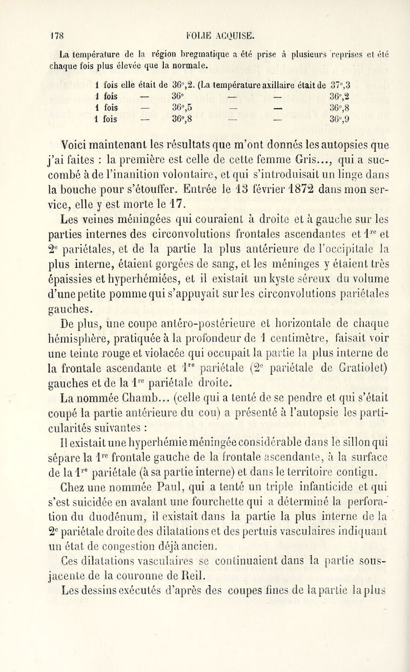La température de la région bregmatique a été prise à plusieurs reprises et été chaque fois plus élevée que la normale. 1 fois elle était de 36°,2. (La température axillaire était de 37°,3 1 fois — 36° — — 36°,2 1 fois 36°,5 — — 36°,8 1 fois — 36°,8 — 36°,9 Voici maintenant les résultats que m'ont donnés les autopsies que j'ai faites : la première est celle de cette femme Gris..., qui a suc- combé à de l'inanition volontaire, et qui s'introduisait un linge dans la bouche pour s'étouffer. Entrée le 13 février 1872 dans mon ser- vice, elle y est morte le 17. Les veines méningées qui couraient à droite et à gauche sur les parties internes des circonvolutions frontales ascendantes et lre et 2e pariétales, et de la partie la plus antérieure de l'occipitale la plus interne, étaient gorgées de sang, et les méninges y étaient très épaissies et hyperhémiées, et il existait un kyste séreux du volume d'une petite pomme qui s'appuyait sur les circonvolutions pariétales gauches. De plus, une coupe antéro-postérieure et horizontale de chaque hémisphère, pratiquée à la profondeur de 1 centimètre, faisait voir une teinte rouge et violacée qui occupait la partie la plus interne de la frontale ascendante et lre pariétale (2e pariétale de Gratiolet) gauches et de la lre pariétale droite. La nommée Chamb... (celle qui a tenté de se pendre et qui s'était coupé la partie antérieure du cou) a présenté à l'autopsie les parti- cularités suivantes : Il existait une hyperhémie méningée considérable dans le sillon qui sépare la lre frontale gauche de la frontale ascendante, à la surface de la lre pariétale (à sa partie interne) et dans le territoire contigu. Chez une nommée Paul, qui a tenté un triple infanticide et qui s'est suicidée en avalant une fourchette qui a déterminé la perfora- tion du duodénum, il existait dans la partie la plus interne de la 2e pariétale droite des dilatations et des pertuis vasculaires indiquant un état de congestion déjà ancien. Ces dilatations vasculaires se continuaient dans la partie sous- jacente de la couronne de Reil. Les dessins exécutés d'après des coupes fines de la partie la plus