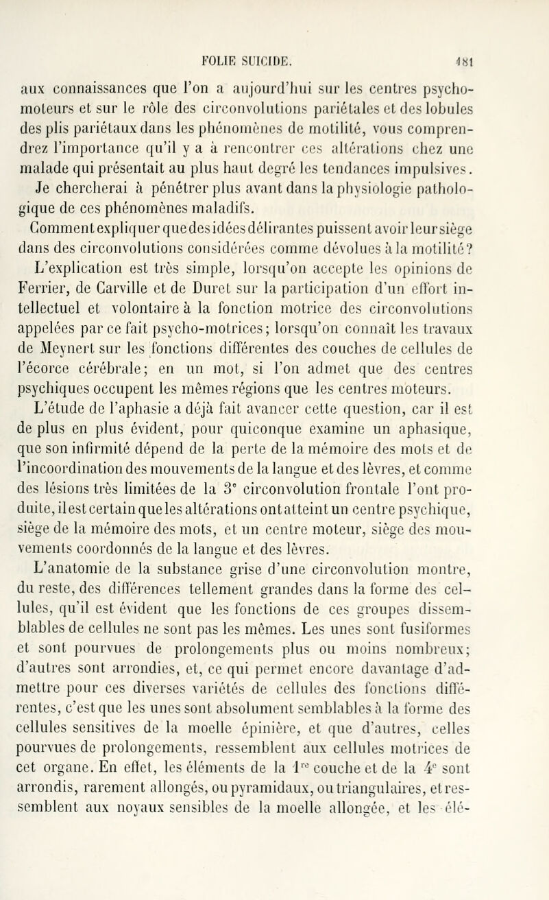aux connaissances que l'on a aujourd'hui sur les centres psycho- moteurs et sur le rôle des circonvolutions pariétales et des lobules des plis pariétaux dans les phénomènes de motilité, vous compren- drez l'importance qu'il y a à rencontrer ces altérations chez une malade qui présentait au plus haut degré les tendances impulsives. Je chercherai à pénétrer plus avant dans la physiologie patholo- gique de ces phénomènes maladifs. Gomment expliquer que des idées délirantes puissent avoir leur siège dans des circonvolutions considérées comme dévolues à la motilité? L'explication est très simple, lorsqu'on accepte les opinions de Ferrier, de Garville et de Duret sur la participation d'un effort in- tellectuel et volontaire à la fonction motrice des circonvolutions appelées par ce fait psycho-motrices ; lorsqu'on connaît les travaux de Meynert sur les fonctions différentes des couches de cellules de l'écorce cérébrale; en un mot, si l'on admet que des centres psychiques occupent les mêmes régions que les centres moteurs. L'étude de l'aphasie a déjà fait avancer cette question, car il est de plus en plus évident, pour quiconque examine un aphasique, que son infirmité dépend de la perte de la mémoire des mots et de l'incoordination des mouvements de la langue et des lèvres, et comme des lésions très limitées de la 3e circonvolution frontale l'ont pro- duite, il est certain que les altérations ont atteint un centre psychique, siège de la mémoire des mots, et un centre moteur, siège des mou- vements coordonnés de la langue et des lèvres. L'anatomie de la substance grise d'une circonvolution montre, du reste, des différences tellement grandes dans la forme des cel- lules, qu'il est évident que les fonctions de ces groupes dissem- blables de cellules ne sont pas les mêmes. Les unes sont fusiformes et sont pourvues de prolongements plus ou moins nombreux; d'autres sont arrondies, et, ce qui permet encore davantage d'ad- mettre pour ces diverses variétés de cellules des fonctions diffé- rentes, c'est que les unes sont absolument semblables à la forme des cellules sensitives de la moelle épinière, et que d'autres, celles pourvues de prolongements, ressemblent aux cellules motrices de cet organe. En effet, les éléments de la lw couche et de la 4e sont arrondis, rarement allongés, ou pyramidaux, ou triangulaires, et res- semblent aux noyaux sensibles de la moelle allongée, et les élé-