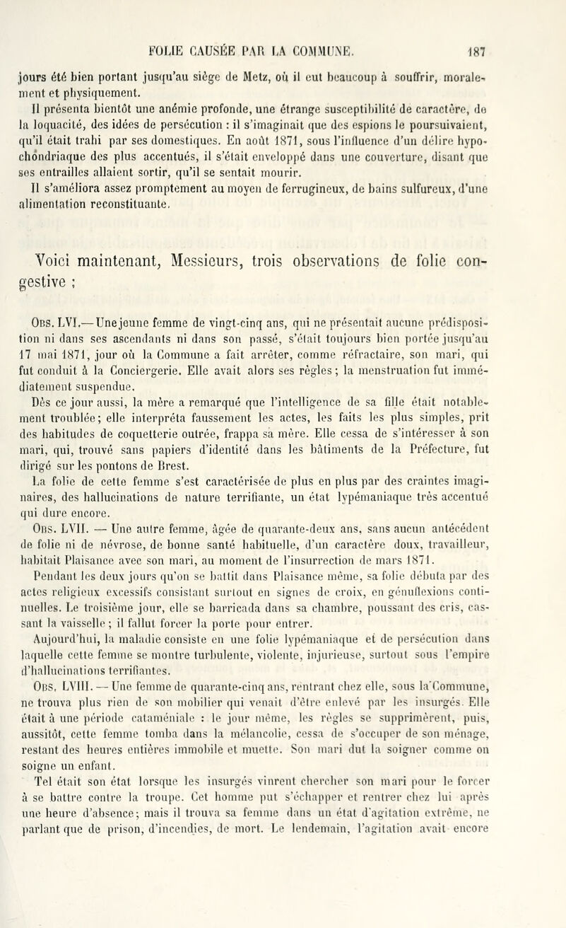 jours été bien portant jusqu'au siège de Metz, ou il eut beaucoup à souffrir, morale- ment et physiquement. U présenta bientôt une anémie profonde, une étrange susceptibilité de caractère, do la loquacité, des idées de persécution : il s'imaginait que des espions le poursuivaient, qu'il était trahi par ses domestiques. En août 1871, sous l'influence d'un délire hypo- chôndriaque des plus accentués, il s'était enveloppé dans une couverture, disant que sos entrailles allaient sortir, qu'il se sentait mourir. Il s'améliora assez promptement au moyen de ferrugineux, de bains sulfureux, d'une alimentation reconstituante, Voici maintenant, Messieurs, trois observations de folie con- gestive ; Obs. LVI.— Une jeune femme de vingt-cinq ans, qui ne présentait aucune prédisposi- tion ni dans ses ascendants ni dans son passé, s'était toujours bien portée jusqu'au 17 mai 1871, jour où la Commune a fait arrêter, comme réfractaire, son mari, qui fut conduit à la Conciergerie. Elle avait alors ses règles ; la menstruation fut immé- diatement suspendue. Dès ce jour aussi, la mère a remarqué que l'intelligence de sa fille était notable- ment troublée ; elle interpréta faussement les actes, les faits les plus simples, prit des habitudes de coquetterie outrée, frappa sa mère. Elle cessa de s'intéresser à son mari, qui, trouvé sans papiers d'identité dans les bâtiments de la Préfecture, fut dirigé sur les pontons de Brest. La folie de cette femme s'est caractérisée de plus en plus par des craintes imagi- naires, des hallucinations de nature terrifiante, un état lypémaniaque très accentué qui dure encore. Ors. LVII. — Une autre femme, âgée de quarante-deux ans, sans aucun antécédent de folie ni de névrose, de bonne santé habituelle, d'un caractère doux, travailleur, habitait Plaisance avec son mari, au moment de l'insurrection de mars 1871. Pendant les deux jours qu'on se battit dans Plaisance même, sa folie débuta par des actes religieux excessifs consistant surtout en signes de croix, en génuflexions conti- nuelles. Le troisième jour, elle se barricada dans sa chambre, poussant des cris, cas- sant la vaisselle ; il fallut forcer la porle pour entrer. Aujourd'hui, la maladie consiste en une folie lypémaniaque et de persécution dans laquelle cette femme se montre turbulente, violente, injurieuse, surtout sous l'empire d'hallucinations terrifiantes. Ops, LVIII. — Une femme de quarante-cinq ans, rentrant chez elle, sous la'Commune, ne trouva plus rien de son mobilier qui venait d'être enlevé par les insurgés. Elle était à une période cataméniale : le jour même, les règles se supprimèrent, puis, aussitôt, cette femme tomba dans la mélancolie, cessa de s'occuper de son ménage, restant des heures entières immobile et muette. Son mari dut la soigner comme on soigne un enfant. Tel était son état lorsque les insurgés vinrent chercher son mari pour le forcer à se battre contre la troupe. Cet homme put s'échapper et rentrer chez lui après une heure d'absence; mais il trouva sa femme dans un état d'agitation extrême, ne parlant que de prison, d'incendies, de mort. Le lendemain, l'agitation avait encore