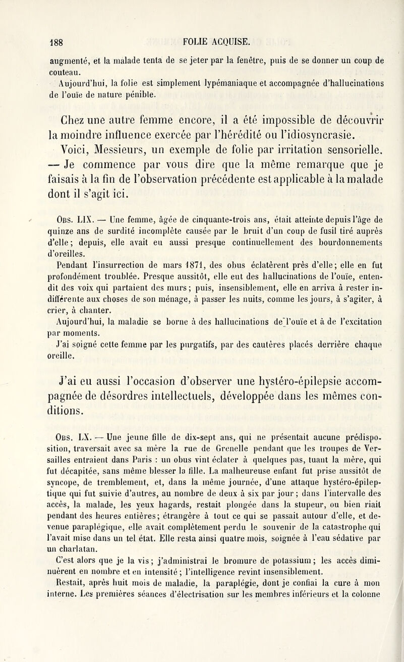 augmenté, et la malade tenta de se jeter par la fenêtre, puis de se donner un coup de couteau. Aujourd'hui, la folie est simplement lypémaniaque et accompagnée d'hallucinations de l'ouïe de nature pénible. Chez une autre femme encore, il a été impossible de découvrir la moindre influence exercée par l'hérédité ou l'idiosyncrasie. Voici, Messieurs, un exemple de folie par irritation sensorielle. — Je commence par vous dire que la même remarque que je faisais à la fin de l'observation précédente est applicable à la malade dont il s'agit ici. Obs. LIX. — Une femme, âgée de cinquante-trois ans, était atteinte depuis l'âge de quinze ans de surdité incomplète causée par le bruit d'un coup de fusil tiré auprès d'elle ; depuis, elle avait eu aussi presque continuellement des bourdonnements d'oreilles. Pendant l'insurrection de mars 1871, des obus éclatèrent près d'elle; elle en fut profondément troublée. Presque aussitôt, elle eut des hallucinations de l'ouïe, enten- dit des voix qui partaient des murs ; puis, insensiblement, elle en arriva à rester in- différente aux choses de son ménage, à passer les nuits, comme les jours, à s'agiter, à crier, à chanter. Aujourd'hui, la maladie se borne à des hallucinations deTouïe et à de l'excitation par moments. J'ai soigné cette femme par les purgatifs, par des cautères placés derrière chaque oreille. J'ai eu aussi l'occasion d'observer une hystéro-épilepsie accom- pagnée de désordres intellectuels, développée dans les mêmes con- ditions. Obs. LX. — Une jeune fille de dix-sept ans, qui ne présentait aucune prédispo- sition, traversait avec sa mère la rue de Grenelle pendant que les troupes de Ver- sailles entraient dans Paris : un obus vint éclater à quelques pas, tuant la mère, qui fut décapitée, sans même blesser la fille. La malheureuse enfant fut prise aussitôt de syncope, de tremblement, et, dans la même journée, d'une attaque hystéro-épilep- tique qui fut suivie d'autres, au nombre de deux à six par jour ; dans l'intervalle des accès, la malade, les yeux hagards, restait plongée dans la stupeur, ou bien riait pendant des heures entières; étrangère à tout ce qui se passait autour d'elle, et de- venue paraplégique, elle avait complètement perdu le souvenir de la catastrophe qui l'avait mise dans un tel état. Elle resta ainsi quatre mois, soignée à l'eau sédative par un charlatan. C'est alors que je la vis ; j'administrai le bromure de potassium ; les accès dimi- nuèrent en nombre et en intensité ; l'intelligence revint insensiblement. Restait, après huit mois de maladie, la paraplégie, dont je confiai la cure à mon interne. Les premières séances d'électrisation sur les membres inférieurs et la colonne