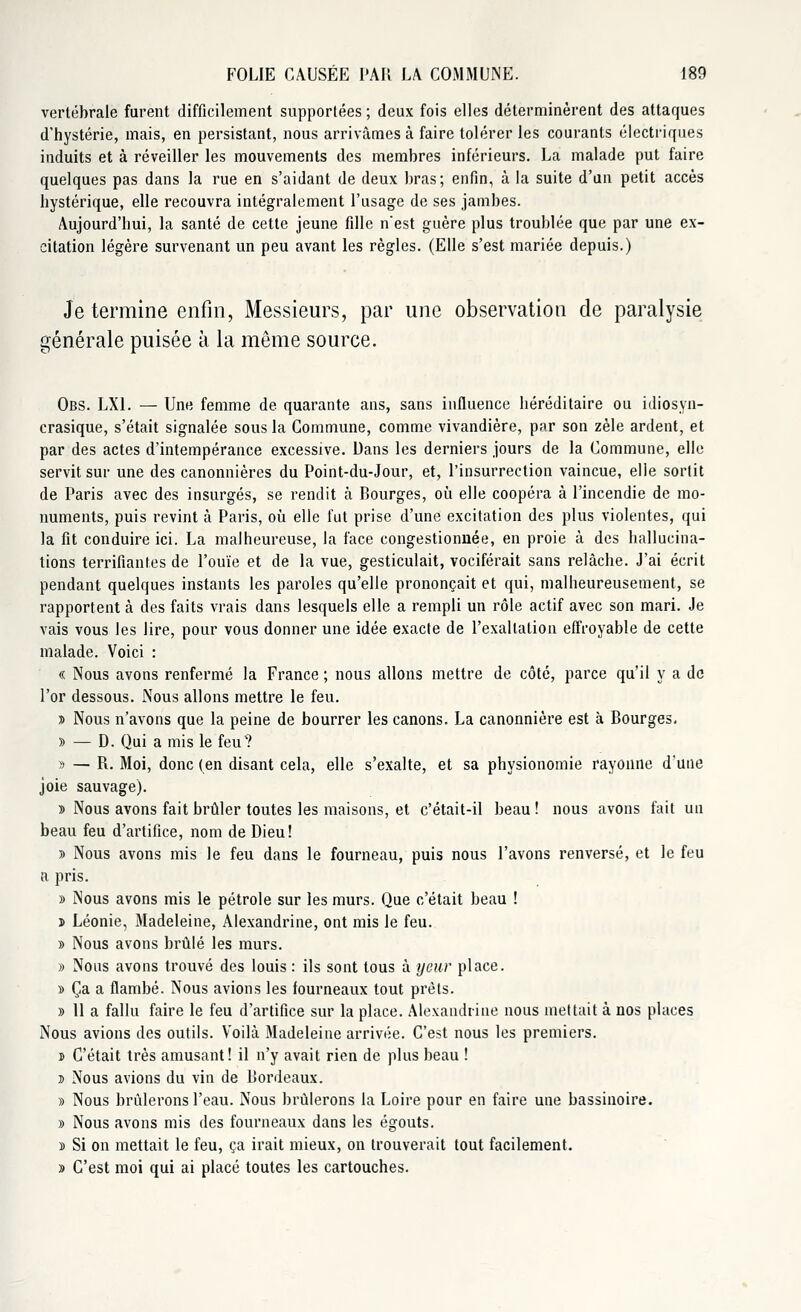 vertébrale furent difficilement supportées ; deux fois elles déterminèrent des attaques d'hystérie, mais, en persistant, nous arrivâmes à faire tolérer les courants électriques induits et à réveiller les mouvements des membres inférieurs. La malade put faire quelques pas dans la rue en s'aidant de deux bras; enfin, à la suite d'un petit accès hystérique, elle recouvra intégralement l'usage de ses jambes. Aujourd'hui, la santé de cette jeune fille n'est guère plus troublée que par une ex- citation légère survenant un peu avant les règles. (Elle s'est mariée depuis.) Je termine enfin, Messieurs, par une observation de paralysie générale puisée à la même source. Obs. LXl. — Une femme de quarante ans, sans influence héréditaire ou idiosyn- crasique, s'était signalée sous la Commune, comme vivandière, par son zèle ardent, et par des actes d'intempérance excessive. Dans les derniers jours de la Commune, elle servit sur une des canonnières du Point-du-Jour, et, l'insurrection vaincue, elle sortit de Paris avec des insurgés, se rendit à Bourges, où elle coopéra à l'incendie de mo- numents, puis revint à Paris, où elle fut prise d'une excitation des plus violentes, qui la fit conduire ici. La malheureuse, la face congestionnée, en proie à des hallucina- tions terrifiantes de l'ouïe et de la vue, gesticulait, vociférait sans relâche. J'ai écrit pendant quelques instants les paroles qu'elle prononçait et qui, malheureusement, se rapportent à des faits vrais dans lesquels elle a rempli un rôle actif avec son mari. Je vais vous les lire, pour vous donner une idée exacte de l'exaltation effroyable de cette malade. Voici : « Nous avons renfermé la France ; nous allons mettre de côté, parce qu'il y a de l'or dessous. Nous allons mettre le feu. » Nous n'avons que la peine de bourrer les canons. La canonnière est à Bourges. » — D. Qui a mis le feu? » — R. Moi, donc (en disant cela, elle s'exalte, et sa physionomie rayonne d'une joie sauvage). » Nous avons fait brûler toutes les maisons, et c'était-il beau ! nous avons fait un beau feu d'artifice, nom de Dieu! » Nous avons mis le feu dans le fourneau, puis nous l'avons renversé, et le feu a pris. » Nous avons mis le pétrole sur les murs. Que c'était beau ! j> Léonie, Madeleine, Alexandrine, ont mis le feu. » Nous avons brûlé les murs. » Nous avons trouvé des louis : ils sont tous à ycur place. » Ça a flambé. Nous avions les fourneaux tout prêts. » 11 a fallu faire le feu d'artifice sur la place. Alexandrine nous mettait à nos places Nous avions des outils. Voilà Madeleine arrivée. C'est nous les premiers. d C'était très amusant! il n'y avait rien de plus beau ! d Nous avions du vin de Bordeaux. » Nous brûlerons l'eau. Nous brûlerons la Loire pour en faire une bassinoire. » Nous avons mis des fourneaux dans les égouts. s Si on mettait le feu, ça irait mieux, on trouverait tout facilement. » C'est moi qui ai placé toutes les cartouches.