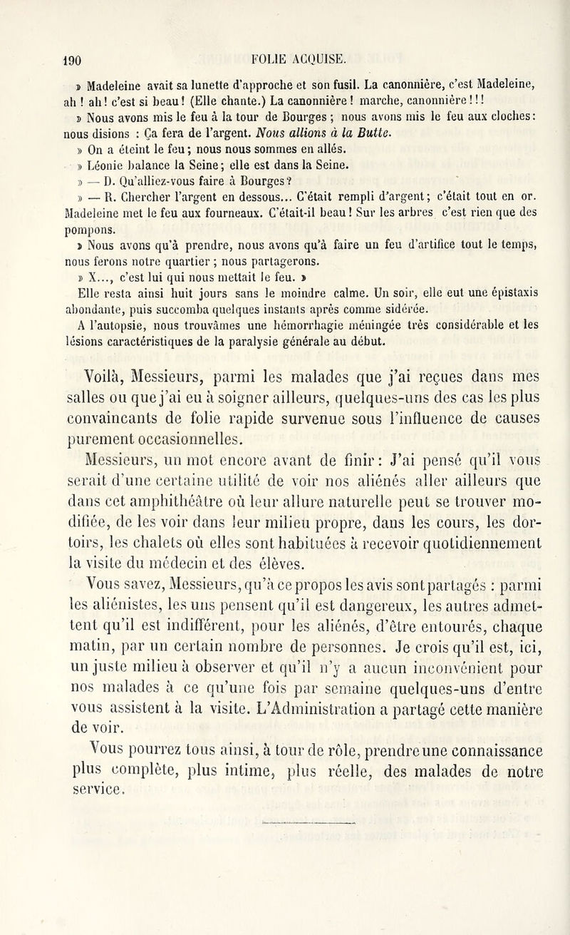 » Madeleine avait sa lunette d'approche et son fusil. La canonnière, c'est Madeleine, ah ! ah ! c'est si beau ! (Elle chante.) La canonnière ! marche, canonnière ! ! ! s Nous avons mis le feu à la tour de Bourges ; nous avons mis le feu aux cloches: nous disions : Ça fera de l'argent. Nous allions à la Butte. y> On a éteint le feu ; nous nous sommes en allés. » Léonie balance la Seine; elle est dans la Seine. » — D. Qu'alliez-vous faire à Bourges? » — B. Chercher l'argent en dessous... C'était rempli d'argent; c'était tout en or. Madeleine met le feu aux fourneaux. C'était-il beau! Sur les arbres c'est rien que des pompons. > Nous avons qu'à prendre, nous avons qu'à faire un feu d'artifice tout le temps, nous ferons notre quartier ; nous partagerons. » X..., c'est lui qui nous mettait le feu. > Elle resta ainsi huit jours sans le moindre calme. Un soir, elle eut une épistaxis abondante, puis succomba quelques instants après comme sidérée. A l'autopsie, nous trouvâmes une hémorrhagie méningée très considérable et les lésions caractéristiques de la paralysie générale au début. Voilà, Messieurs, parmi les malades que j'ai reçues dans mes salles ou que j'ai eu à soigner ailleurs, quelqaes-uns des cas les plus convaincants de folie rapide survenue sous l'influence de causes purement occasionnelles. Messieurs, un mot encore avant de finir : J'ai pensé qu'il vous serait d'une certaine utilité de voir nos aliénés aller ailleurs que dans cet amphithéâtre où leur allure naturelle peut se trouver mo- difiée, de les voir dans leur milieu propre, dans les cours, les dor- toirs, les chalets où elles sont habituées à recevoir quotidiennement la visite du médecin et des élèves. Vous savez, Messieurs, qu'à ce propos les avis sont partagés : parmi les aliénistes, les uns pensent qu'il est dangereux, les autres admet- tent qu'il est indifférent, pour les aliénés, d'être entourés, chaque matin, par un certain nombre de personnes. Je crois qu'il est, ici, un juste milieu à observer et qu'il n'y a aucun inconvénient pour nos malades à ce qu'une fois par semaine quelques-uns d'entre vous assistent à la visite. L'Administration a partagé cette manière de voir. Vous pourrez tous ainsi, à tour de rôle, prendre une connaissance plus complète, plus intime3 plus réelle, des malades de notre service.