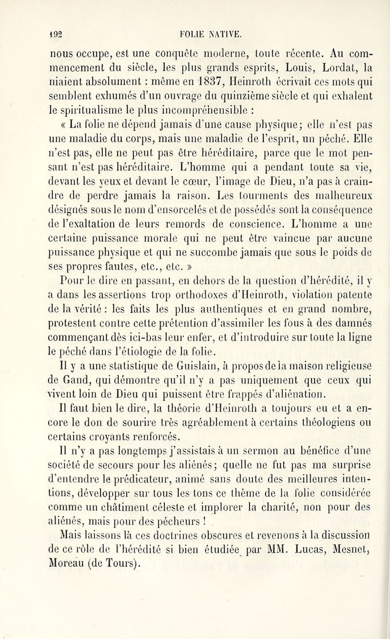 nous occupe, est une conquête moderne, toute récente. Au com- mencement du siècle, les plus grands esprits, Louis, Lordat, la niaient absolument : même en 1837, Heinroth écrivait ces mots qui semblent exhumés d'un ouvrage du quinzième siècle et qui exhalent le spiritualisme le plus incompréhensible : (( La folie ne dépend jamais d'une cause physique; elle n'est pas une maladie du corps, mais une maladie de l'esprit, un péché. Elle n'est pas, elle ne peut pas être héréditaire, parce que le mot pen- sant n'est pas héréditaire. L'homme qui a pendant toute sa vie, devant les yeux et devant le cœur, l'image de Dieu, n'a pas à crain- dre de perdre jamais la raison. Les tourments des malheureux désignés sous le nom d'ensorcelés et de possédés sont la conséquence de l'exaltation de leurs remords de conscience. L'homme a une certaine puissance morale qui ne peut être vaincue par aucune puissance physique et qui ne succombe jamais que sous le poids de ses propres fautes, etc., etc. » Pour le dire en passant, en dehors de la question d'hérédité, il y a dans les assertions trop orthodoxes d'Heinroth, violation patente de la vérité : les faits les plus authentiques et en grand nombre, protestent contre cette prétention d'assimiler les fous à des damnés commençant dès ici-bas leur enfer, et d'introduire sur toute la ligne le péché dans l'étiologie de la folie. Il y a une statistique de Guislain, à propos de la maison religieuse de Gand, qui démontre qu'il n'y a pas uniquement que ceux qui vivent loin de Dieu qui puissent être frappés d'aliénation. Il faut bien le dire, la théorie d'Heinroth a toujours en et a en- core le don de sourire très agréablement à certains théologiens ou certains croyants renforcés. Il n'y a pas longtemps j'assistais à un sermon au bénéfice d'une société de secours pour les aliénés ; quelle ne fut pas ma surprise d'entendre le prédicateur, animé sans doute des meilleures inten- tions, développer sur tous les tons ce thème de la folie considérée comme un châtiment céleste et implorer la charité, non pour des aliénés, mais pour des pécheurs ! Mais laissons là ces doctrines obscures et revenons à la discussion de ce rôle de l'hérédité si bien étudiée par MM. Lucas, Mesnet, Moreau (de Tours).
