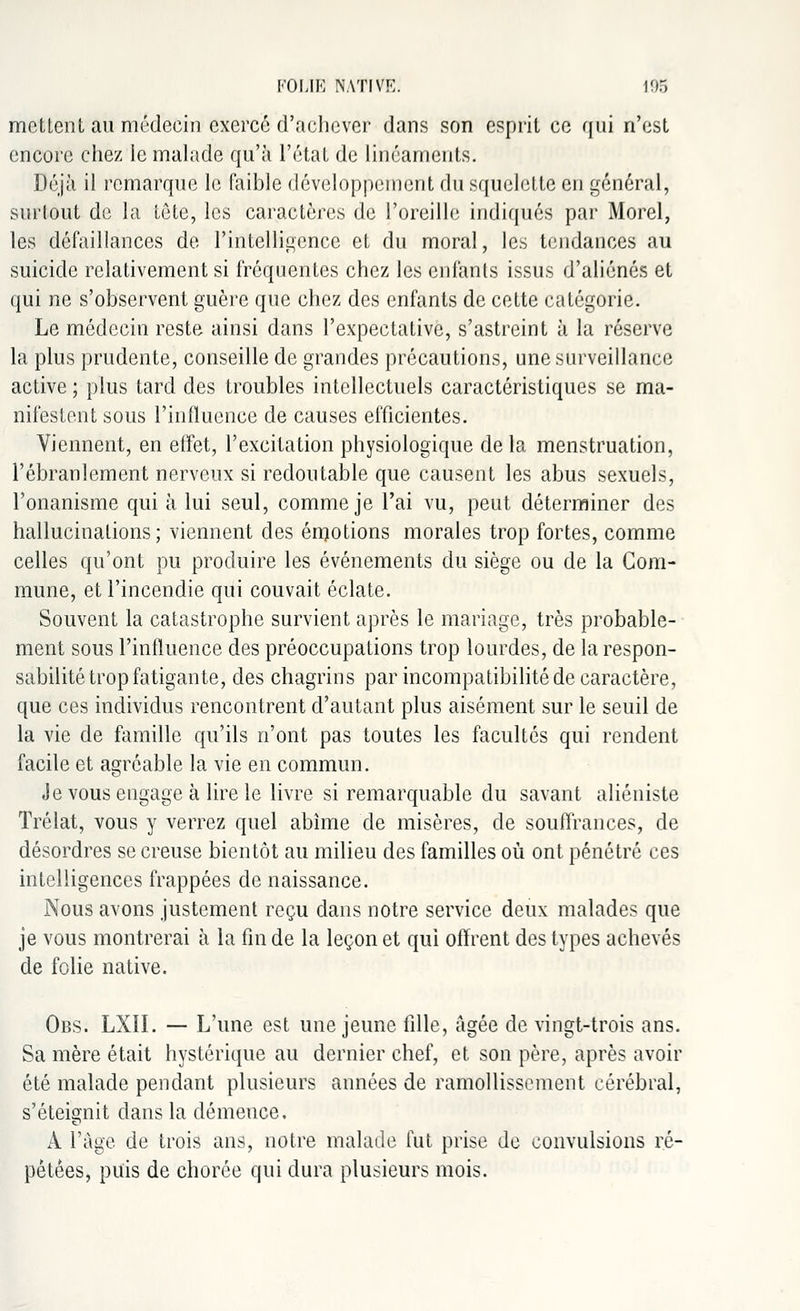 mettent au médecin exercé d'achever dans son esprit ce qui n'est encore chez le malade qu'à l'état de linéaments. Déjà il remarque le faible développement du squelette en général, surtout de la tête, les caractères de l'oreille indiqués par Morel, les défaillances de l'intelligence et du moral, les tendances au suicide relativement si fréquentes chez les enfants issus d'aliénés et qui ne s'observent guère que chez des enfants de cette catégorie. Le médecin reste ainsi dans l'expectative, s'astreint à la réserve la plus prudente, conseille de grandes précautions, une surveillance active ; plus tard des troubles intellectuels caractéristiques se ma- nifestent sous l'influence de causes efficientes. Viennent, en effet, l'excitation physiologique delà menstruation, l'ébranlement nerveux si redoutable que causent les abus sexuels, l'onanisme qui à lui seul, comme je l'ai vu, peut déterminer des hallucinations; viennent des émotions morales trop fortes, comme celles qu'ont pu produire les événements du siège ou de la Com- mune, et l'incendie qui couvait éclate. Souvent la catastrophe survient après le mariage, très probable- ment sous l'influence des préoccupations trop lourdes, de la respon- sabilité trop fatigante, des chagrins par incompatibilité de caractère, que ces individus rencontrent d'autant plus aisément sur le seuil de la vie de famille qu'ils n'ont pas toutes les facultés qui rendent facile et agréable la vie en commun. Je vous engage à lire le livre si remarquable du savant aliéniste Trélat, vous y verrez quel abîme de misères, de souffrances, de désordres se creuse bientôt au milieu des familles où ont pénétré ces intelligences frappées de naissance. Nous avons justement reçu dans notre service deux malades que je vous montrerai à la fin de la leçon et qui offrent des types achevés de folie native. Obs. LXII. — L'une est une jeune fille, âgée de vingt-trois ans. Sa mère était hystérique au dernier chef, et son père, après avoir été malade pendant plusieurs années de ramollissement cérébral, s'éteignit dans la démence. A l'âge de trois ans, notre malade fut prise de convulsions ré- pétées, puis de chorée qui dura plusieurs mois.