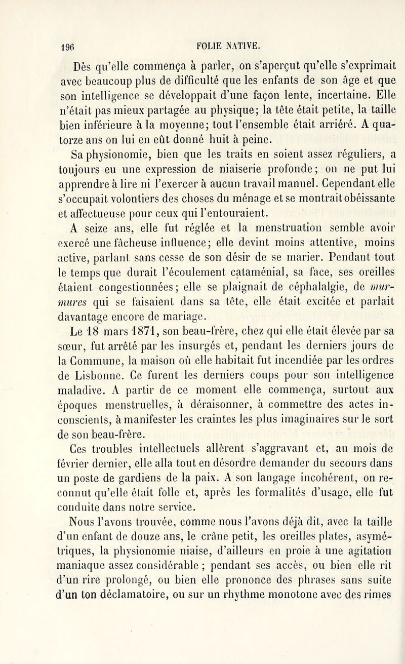 Dès qu'elle commença à parler, on s'aperçut qu'elle s'exprimait avec beaucoup plus de difficulté que les enfants de son âge et que son intelligence se développait d'une façon lente, incertaine. Elle n'était pas mieux partagée au physique; la tête était petite, la taille bien inférieure à la moyenne; tout l'ensemble était arriéré. A qua- torze ans on lui en eût donné huit à peine. Sa physionomie, bien que les traits en soient assez réguliers, a toujours eu une expression de niaiserie profonde ; on ne put lui apprendre à lire ni l'exercer à aucun travail manuel. Cependant elle s'occupait volontiers des choses du ménage et se montrait obéissante et affectueuse pour ceux qui l'entouraient. A seize ans, elle fut réglée et la menstruation semble avoir exercé une fâcheuse influence; elle devint moins attentive, moins active, parlant sans cesse de son désir de se marier. Pendant tout le temps que durait l'écoulement cataménial, sa face, ses oreilles étaient congestionnées; elle se plaignait de céphalalgie, de mur- mures qui se faisaient dans sa tête, elle était excitée et parlait davantage encore de mariage. Le 18 mars 1871, son beau-frère, chez qui elle était élevée par sa sœur, fut arrêté par les insurgés et, pendant les derniers jours de la Commune, la maison où elle habitait fut incendiée par les ordres de Lisbonne. Ce furent les derniers coups pour son intelligence maladive. A partir de ce moment elle commença, surtout aux époques menstruelles, à déraisonner, à commettre des actes in- conscients, à manifester les craintes les plus imaginaires sur le sort de son beau-frère. Ces troubles intellectuels allèrent s'aggravant et, au mois de février dernier, elle alla tout en désordre demander du secours dans un poste de gardiens de la paix. A son langage incohérent, on re- connut qu'elle était folle et, après les formalités d'usage, elle fut conduite dans notre service. Nous l'avons trouvée, comme nous l'avons déjà dit, avec la taille d'un enfant de douze ans, le crâne petit, les oreilles plates, asymé- triques, la physionomie niaise, d'ailleurs en proie à une agitation maniaque assez considérable ; pendant ses accès, ou bien elle rit d'un rire prolongé, ou bien elle prononce des phrases sans suite d'un ton déclamatoire, ou sur un rhythme monotone avec des rimes