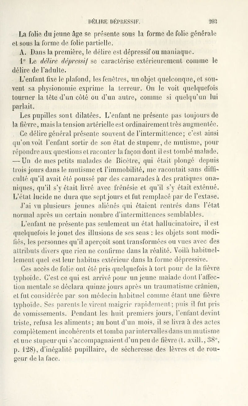 La folie du jeune âge se présente sous la forme de folie générale et sous la forme de folie partielle. A. Dans la première, le délire est dépressif ou maniaque. 1° Le délire dépressif se caractérise extérieurement comme le délire de l'adulte. L'enfant fixe le plafond, les fenêtres, un objet quelconque, et sou- vent sa physionomie exprime la terreur. On le voit quelquefois tourner la tête d'un côté ou d'un autre, comme si quelqu'un lui parlait. Les pupilles sont dilatées. L'enfant ne présente pas toujours de la fièvre, mais la tension artérielle est ordinairement très augmentée. Ce délire général présente souvent de l'intermittence; c'est ainsi qu'on voit l'enfant sortir de son état de stupeur, de mutisme, pour répondre aux questions et raconter la façon dont il est tombé malade, — Un de mes petits malades de Bicètre, qui était plongé depuis trois jours dans le mutisme et l'immobilité, me racontait sans diffi- culté qu'il avait été poussé par des camarades à des pratiques ona- niques, qu'il s'y était livré avec frénésie et qu'il s'y était exténué, L'état lucide ne dura que sept jours et fut remplacé par de l'extase. J'ai vu plusieurs jeunes aliénés qui étaient rentrés dans l'état normal après un certain nombre d'intermittences semblables. L'enfant ne présente pas seulement un état hallucinatoire, il est quelquefois le jouet des illusions de ses sens : les objets sont modi- fiés, les personnes qu'il aperçoit sont transformées ou vues avec des attributs divers que rien ne confirme dans la réalité. Voilà habituel- lement quel est leur habitus extérieur dans la forme dépressive. Ces accès de folie ont été pris quelquefois à tort pour de la fièvre typhoïde. C'est ce qui est arrivé pour un jeune malade dont l'affec- tion mentale se déclara quinze jours après un traumatisme crânien, et fut considérée par son médecin habituel comme étant une fièvre typhoïde. Ses parents le virent maigrir rapidement; puis il fut pris de vomissements. Pendant les huit premiers jours, l'enfant devint triste, refusa les aliments; au bout d'un mois, il se livra à des actes complètement incohérents et tomba par intervalles dans un mutisme et une stupeur qui s'accompagnaient d'un peu de fièvre (t. axill., 38% p. 1°28), d'inégalité pupillaire, de sécheresse des lèvres et de rou- geur de la face.