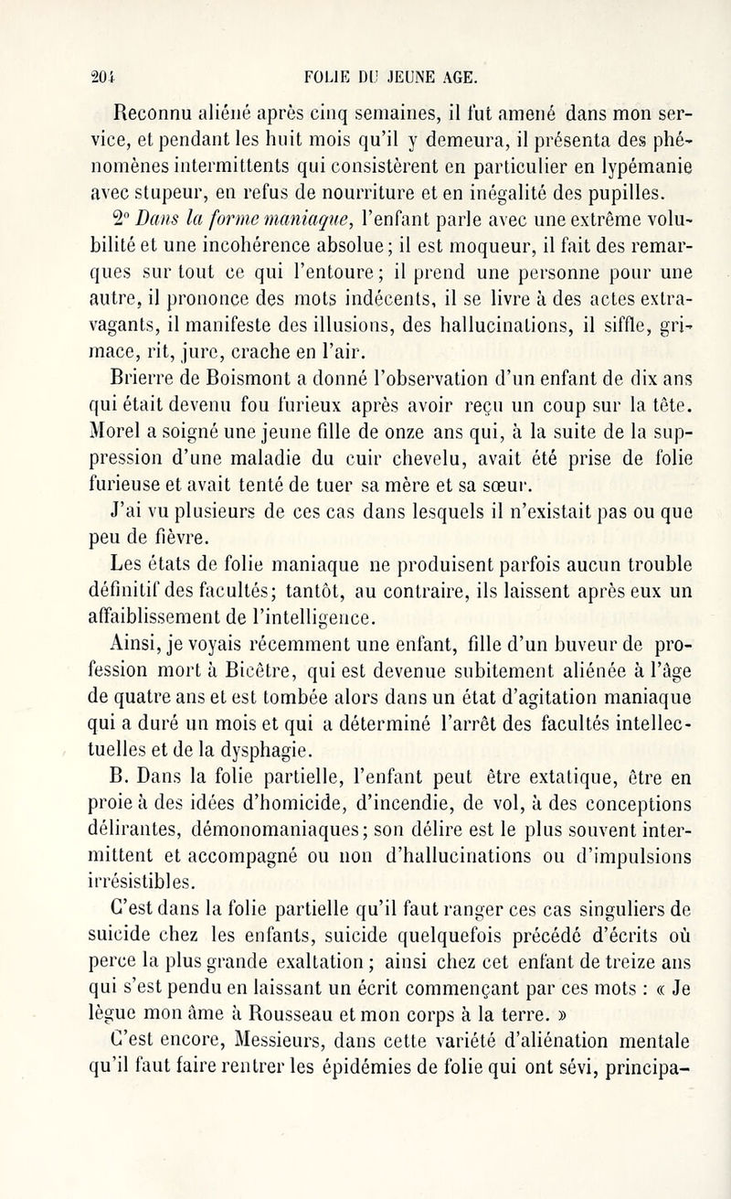 Reconnu aliéné après cinq semaines, il fut amené dans mon ser- vice, et pendant les huit mois qu'il y demeura, il présenta des phé- nomènes intermittents qui consistèrent en particulier en lypémanie avec stupeur, en refus de nourriture et en inégalité des pupilles. 2° Dans la forme maniaque, l'enfant parle avec une extrême volu- bilité et une incohérence absolue; il est moqueur, il fait des remar- ques sur tout ce qui l'entoure ; il prend une personne pour une autre, il prononce des mots indécents, il se livre à des actes extra- vagants, il manifeste des illusions, des hallucinations, il siffle, gri- mace, rit, jure, crache en l'air. Brierre de Boismont a donné l'observation d'un enfant de dix ans qui était devenu fou furieux après avoir reçu un coup sur la tête. Morel a soigné une jeune fille de onze ans qui, à la suite de la sup- pression d'une maladie du cuir chevelu, avait été prise de folie furieuse et avait tenté de tuer sa mère et sa sœur. J'ai vu plusieurs de ces cas dans lesquels il n'existait pas ou que peu de fièvre. Les états de folie maniaque ne produisent parfois aucun trouble définitif des facultés; tantôt, au contraire, ils laissent après eux un affaiblissement de l'intelligence. Ainsi, je voyais récemment une enfant, fille d'un buveur de pro- fession mort à Bicêtre, qui est devenue subitement aliénée à l'âge de quatre ans et est tombée alors dans un état d'agitation maniaque qui a duré un mois et qui a déterminé l'arrêt des facultés intellec- tuelles et de la dysphagie. B. Dans la folie partielle, l'enfant peut être extatique, être en proie à des idées d'homicide, d'incendie, de vol, à des conceptions délirantes, démonomaniaques; son délire est le plus souvent inter- mittent et accompagné ou non d'hallucinations ou d'impulsions irrésistibles. C'est dans la folie partielle qu'il faut ranger ces cas singuliers de suicide chez les enfants, suicide quelquefois précédé d'écrits où perce la plus grande exaltation ; ainsi chez cet enfant de treize ans qui s'est pendu en laissant un écrit commençant par ces mots : « Je lègue mon âme à Rousseau et mon corps à la terre. » C'est encore, Messieurs, dans cette variété d'aliénation mentale qu'il faut faire rentrer les épidémies de folie qui ont sévi, principa-