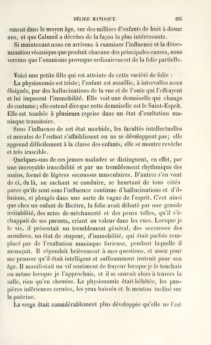 emcnt dans le moyen âge, sur des milliers d'enfants de huit à douze ans, et que Galmeil a décrites de la façon la plus intéressante. Si maintenant nous en arrivons à examiner l'influence et la déter- mination vésanique que produit chacune des principales causes, nous verrons que l'onanisme provoque ordinairement de la folie partielle. Voici une petite fdle qui est atteinte de cette variété de folie : La physionomie est triste; l'enfant est assaillie, à intervalles assez éloignés, par des hallucinations de la vue et de l'ouïe qui l'effrayent et lui imposent l'immobilité. Elle voit une demoiselle qui change de costume; elle entend dire que cette demoiselle est le Saint-Esprit. Elle est tombée à plusieurs reprise dans un état d'exaltation ma- niaque transitoire. Sous l'influence de cet état morbide, les facultés intellectuelles et morales de l'enfant s'affaiblissent ou ne se développent pas ; elle apprend difficilement à la classe des enfants, elle se montre revêche et très irascible. Quelques-uns de ces jeunes malades se distinguent, en effet, par une incroyable irascibilité et par un tremblement rhythmique des mains, formé de légères secousses musculaires. D'autres s'en vont de ci, de là, ne sachant se conduire, se heurtant de tous côtés parce qu'ils sont sous l'influence continue d'hallucinations et d'il- lusions, et plongés dans une sorte de vague de l'esprit. C'est ainsi que chez un enfant de Bicêtre, la folie avait débuté par une grande irritabilité, des actes de méchanceté et des peurs telles, qu'il s'é- chappait de ses parents, criant au voleur dans les rues. Lorsque je le vis, il présentait un tremblement général, des secousses des membres, un état de stupeur, d'immobilité, qui était parfois rem- placé par de l'exaltation maniaque furieuse, pendant laquelle il menaçait. Il répondait brièvement à mes questions, et assez pour me prouver qu'il était intelligent et suffisamment instruit pour son âge. Il manifestait un vif sentiment de frayeur lorsque je le touchais ou même lorsque je l'approchais, et il se sauvait alors à travers la salle, rien qu'en chemise. La physionomie était hébétée, les pau- pières inférieures cernées, les yeux baissés et le menton incliné sur la poitrine. La verge était considérablement plus développée qu'elle ne Test