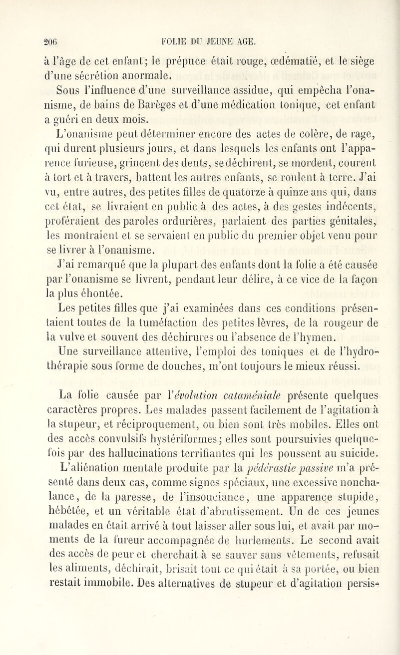 à l'âge de cet enfant; le prépuce était rouge, œdématié, et le siège d'une sécrétion anormale. Sous l'influence d'une surveillance assidue, qui empêcha l'ona- nisme, de bains de Barèges et d'une médication tonique, cet enfant a guéri en deux mois. L'onanisme peut déterminer encore des actes de colère, de rage, qui durent plusieurs jours, et dans lesquels les enfants ont l'appa- rence furieuse, grincent des dents, se déchirent, se mordent, courent à tort et à travers, battent les autres enfants, se roulent à terre. J'ai vu, entre autres, des petites filles de quatorze à quinze ans qui, dans cet état, se livraient en public à des actes, à des gestes indécents, proféraient des paroles ordurières, parlaient des parties génitales, les montraient et se servaient en public du premier objet venu pour se livrer à l'onanisme. J'ai remarqué que la plupart des enfants dont la folie à été causée par l'onanisme se livrent, pendant leur délire, à ce vice de la façon la plus éhontée. Les petites filles que j'ai examinées dans ces conditions présen- taient toutes de la tuméfaction des petites lèvres, de la rougeur de la vulve et souvent des déchirures ou l'absence de l'hymen. Une surveillance attentive, l'emploi des toniques et de l'hydro- thérapie sous forme de douches, m'ont toujours le mieux réussi. La folie causée par Y évolution cataméniale présente quelques caractères propres. Les malades passent facilement de l'agitation à la stupeur, et réciproquement, ou bien sont très mobiles. Elles ont des accès convulsifs hystériformes ; elles sont poursuivies quelque- fois par des hallucinations terrifiantes qui les poussent au suicide. L'aliénation mentale produite par la pédérastie passive m'a pré- senté dans deux cas, comme signes spéciaux, une excessive noncha- lance, de la paresse, de l'insouciance, une apparence stupide, hébétée, et un véritable état d'abrutissement. Un de ces jeunes malades en était arrivé à tout laisser aller sous lui, et avait par mo- ments de la fureur accompagnée de hurlements. Le second avait des accès de peur et cherchait à se sauver sans vêtements, refusait les aliments, déchirait, brisait tout ce qui était à sa portée, ou bien restait immobile. Des alternatives de stupeur et d'agitation persis*