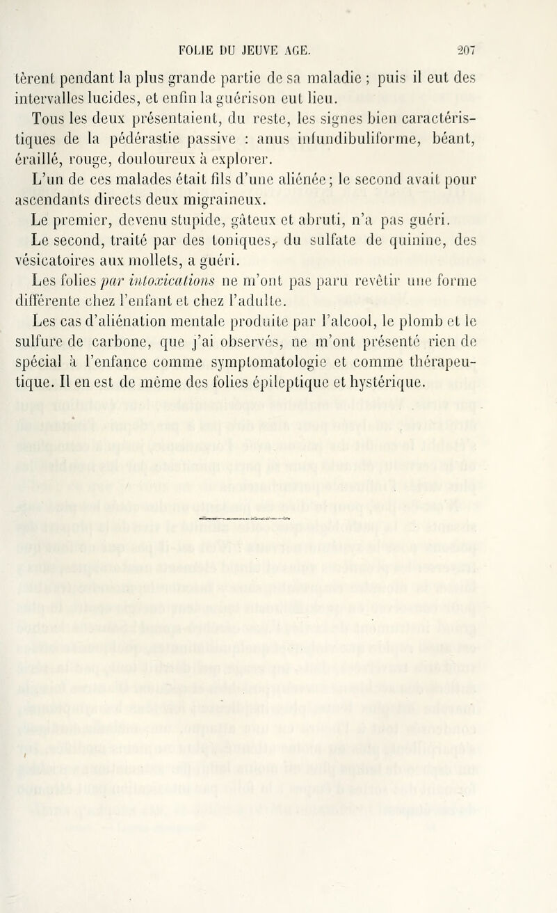 tèrent pendant la plus grande partie de sa maladie ; puis il eut des intervalles lucides, et enfin la guérison eut lieu. Tous les deux présentaient, du reste, les signes bien caractéris- tiques de la pédérastie passive : anus infundibuliforme, béant, éraillé, rouge, douloureux à explorer. L'un de ces malades était fils d'une aliénée; le second avait pour ascendants directs deux migraineux. Le premier, devenu stupide, gâteux et abruti, n'a pas guéri. Le second, traité par des toniques, du sulfate de quinine, des vésicatoires aux mollets, a guéri. Los folies par intoxications ne m'ont pas paru revêtir une forme différente chez l'enfant et chez l'adulte. Les cas d'aliénation mentale produite par l'alcool, le plomb et le sulfure de carbone, que j'ai observés, ne m'ont présenté rien de spécial à l'enfance comme symptomatologie et comme thérapeu- tique. Il en est de même des folies épileptique et hystérique.