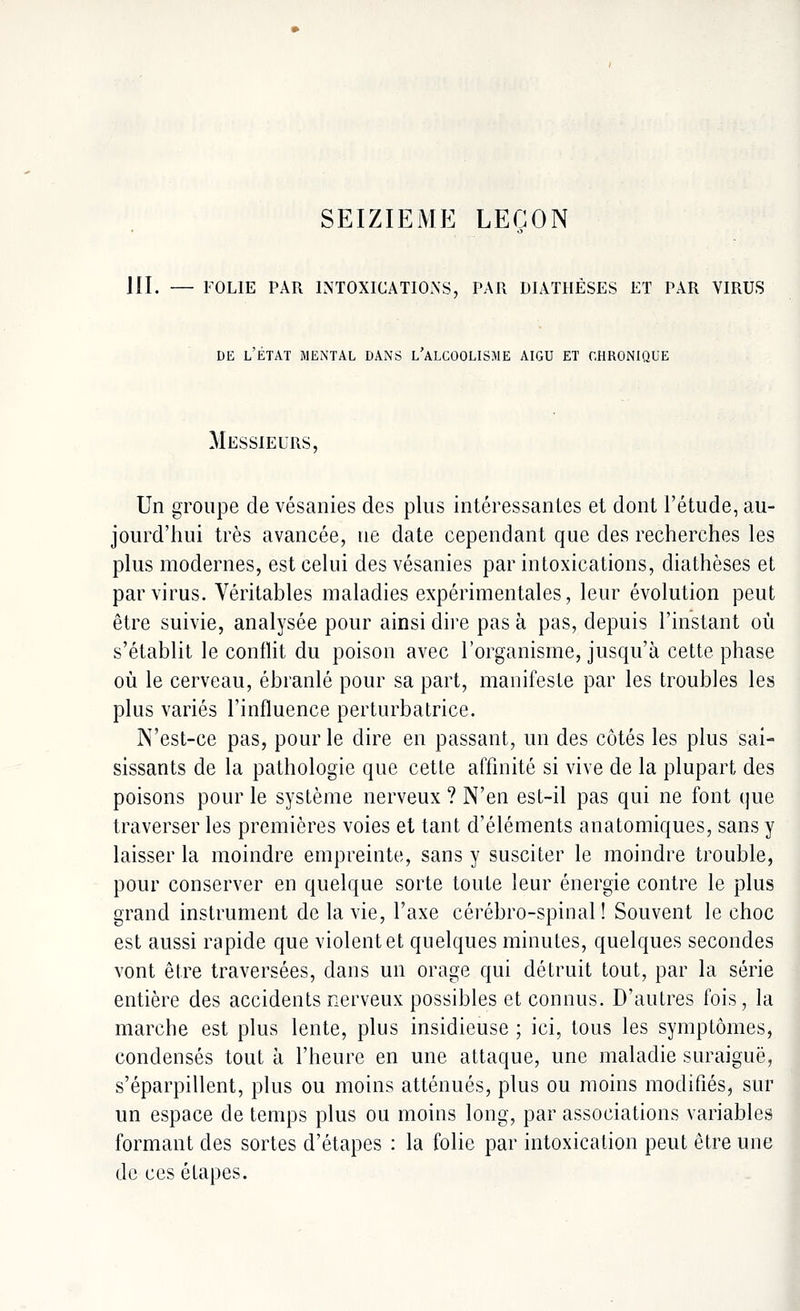 SEIZIEME LEÇON III. — FOLIE PAR INTOXICATIONS, PAR DIATHÈSES ET PAR VIRUS de l'état mental dans l'alcoolisme aigu et chronique Messieurs, Un groupe de vésanies des plus intéressantes et dont l'étude, au- jourd'hui très avancée, ne date cependant que des recherches les plus modernes, est celui des vésanies par intoxications, diathèses et par virus. Véritables maladies expérimentales, leur évolution peut être suivie, analysée pour ainsi dire pas à pas, depuis l'instant où s'établit le conflit du poison avec l'organisme, jusqu'à cette phase où le cerveau, ébranlé pour sa part, manifeste par les troubles les plus variés l'influence perturbatrice. N'est-ce pas, pour le dire en passant, un des côtés les plus sai- sissants de la pathologie que cette affinité si vive de la plupart des poisons pour le système nerveux ? N'en est-il pas qui ne font que traverser les premières voies et tant d'éléments anatomiques, sans y laisser la moindre empreinte, sans y susciter le moindre trouble, pour conserver en quelque sorte toute leur énergie contre le plus grand instrument de la vie, l'axe cérébro-spinal ! Souvent le choc est aussi rapide que violent et quelques minutes, quelques secondes vont être traversées, dans un orage qui détruit tout, par la série entière des accidents nerveux possibles et connus. D'autres fois, la marche est plus lente, plus insidieuse ; ici, tous les symptômes, condensés tout à l'heure en une attaque, une maladie suraiguë, s'éparpillent, plus ou moins atténués, plus ou moins modifiés, sur un espace de temps plus ou moins long, par associations variables formant des sortes d'étapes : la folie par intoxication peut être une de ces étapes.