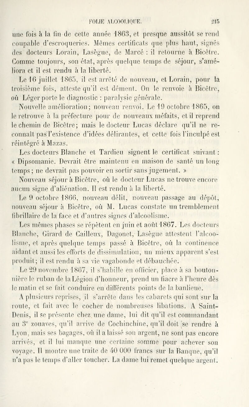 une fois à la fin de celle année 1863, et presque aussitôt se rend coupable d'escroqueries. Mômes certificats que plus haut, signés des docteurs Lorain, Lasègue, de Marcc : il retourne à Bicêtre. Gomme toujours, son état, après quelque temps de séjour, s'amé- liora et il est rendu à la liberté. Le 16 juillet 1865, il est arrêté de nouveau, et Lorain, pour la troisième fois, atteste qu'il est dément. On le renvoie à Bicêtre, où Léger porte le diagnostic : paralysie générale. Nouvelle amélioration; nouveau renvoi. Le 19 octobre 1865, on le retrouve à la préfecture pour de nouveaux méfaits, et il reprend le chemin de Bicêtre; mais le docteur Lucas déclare qu'il ne re- connaît pas l'existence d'idées délirantes, et cette fois l'inculpé est réintégré àMazas. Les docteurs Blanche et Tardieu signent le certificat suivant : ce Dipsomanie. Devrait être maintenu en maison de santé un long temps ; ne devrait pas pouvoir en sortir sans jugement. » Nouveau séjour à Bicêtre, où le docteur Lucas ne trouve encore aucun signe d'aliénation. Il est rendu à la liberté. Le 9 octobre 1866, nouveau délit, nouveau passage au dépôt, nouveau séjour à Bicêtre, où M. Lucas constate un tremblemenl fibrillaire de la face et d'autres signes d'alcoolisme. Les mêmes phases se répètent en juin et août 1867. Les docteurs Blanche, Girard de Gailleux, Dagonet, Lasègue attestent l'alcoo- lisme, et après quelque temps passé à Bicêtre, où la continence aidant et aussi les efforts de dissimulation, un mieux apparent s'est produit; il est rendu à sa vie vagabonde et débauchée. Le 29 novembre 1867, il s'habille en officier, place à sa bouton- nière le ruban de la Légion d'honneur, prend un fiacre à l'heure dès le matin et se fait conduire en différents points de la banlieue. A plusieurs reprises, il s'arrête dans les cabarets qui sont sur la route, et fait avec le cocher de nombreuses libations. A Saint- Denis, il se présente chez une dame, lui dit qu'il est commandant au 3e zouaves, qu'il arrive de Gochinchine, qu'il doit 'se rendre à Lyon, mais ses bagages, où il a laissé son argent, ne sont pas encore arrivés, et il lui manque une certaine somme pour achever son voyage. Il montre une traite de 40 000 francs sur la Banque, qu'il n'a pas le temps d'aller toucher. La dame lui remet quelque argent.