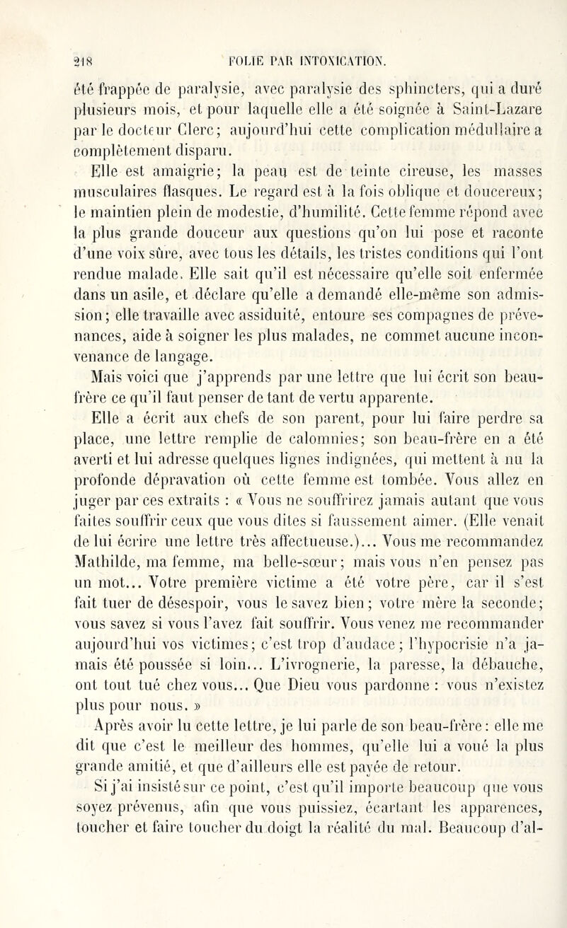 été frappée de paralysie, avec paralysie des sphincters, qui a duré plusieurs mois, et pour laquelle elle a été soignée à Saint-Lazare par le docteur Clerc; aujourd'hui cette complication médullaire a complètement disparu. Elle est amaigrie; la peau est de teinte cireuse, les masses musculaires flasques. Le regard est à la fois oblique et doucereux; le maintien plein de modestie, d'humilité. Cette femme répond avec la plus grande douceur aux questions qu'on lui pose et raconte d'une voix sûre, avec tous les détails, les tristes conditions qui l'ont rendue malade, Elle sait qu'il est nécessaire qu'elle soit enfermée dans un asile, et déclare qu'elle a demandé elle-même son admis- sion; elle travaille avec assiduité, entoure ses compagnes de préve- nances, aide à soigner les plus malades, ne commet aucune incon- venance de langage. Mais voici que j'apprends par une lettre que lui écrit son beau- frère ce qu'il faut penser de tant de vertu apparente. Elle a écrit aux chefs de son parent, pour lui faire perdre sa place, une lettre remplie de calomnies; son beau-frère en a été averti et lui adresse quelques lignes indignées, qui mettent à nu la profonde dépravation où cette femme est tombée. Vous allez en juger par ces extraits : « Vous ne souffrirez jamais autant que vous faites souffrir ceux que vous dites si faussement aimer. (Elle venait de lui écrire une lettre très affectueuse.)... Vous me recommandez Mathilde, ma femme, ma belle-sœur ; mais vous n'en pensez pas un mot... Votre première victime a été votre père, car il s'est fait tuer de désespoir, vous le savez bien; votre mère la seconde; vous savez si vous l'avez fait souffrir. Vous venez me recommander aujourd'hui vos victimes; c'est trop d'audace; l'hypocrisie n'a ja- mais été poussée si loin... L'ivrognerie, la paresse, la débauche, ont tout tué chez vous... Que Dieu vous pardonne : vous n'existez plus pour nous. » Après avoir lu cette lettre, je lui parle de son beau-frère : elle me dit que c'est le meilleur des hommes, qu'elle lui a voué la plus grande amitié, et que d'ailleurs elle est payée de retour. Si j'ai insisté sur ce point, c'est qu'il importe beaucoup que vous soyez prévenus, afin que vous puissiez, écartant les apparences, toucher et faire toucher du doigt la réalité du mal. Beaucoup d'al-