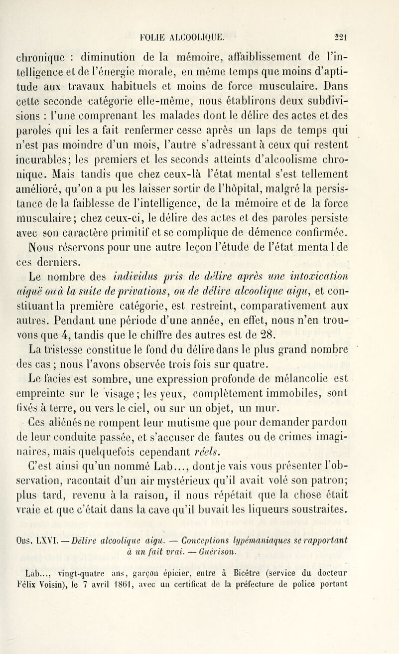 chronique : diminution de la mémoire, affaiblissement de l'in- telligence et de l'énergie morale, en même temps que moins d'apti- tude aux travaux habituels et moins de force musculaire. Dans cette seconde catégorie elle-même, nous établirons deux subdivi- sions : l'une comprenant les malades dont le délire des actes et des paroles qui les a fait renfermer cesse après un laps de temps qui n'est pas moindre d'un mois, l'autre s'adressant à ceux qui restent incurables; les premiers et les seconds atteints d'alcoolisme chro- nique. Mais tandis que chez ceux-là l'état mental s'est tellement amélioré, qu'on a pu les laisser sortir de l'hôpital, malgré la persis- tance de la faiblesse de l'intelligence, de la mémoire et de la force musculaire; chez ceux-ci, le délire des actes et des paroles persiste avec son caractère primitif et se complique de démence confirmée. Nous réservons pour une autre leçon l'étude de l'état menta 1 de ces derniers. Le nombre des individus pris de délire après mie intoxication aiguë ou à la suite de privations, ou de délire alcoolique aigu, et con- stituant la première catégorie, est restreint, comparativement aux autres. Pendant une période d'une année, en effet, nous n'en trou- vons que 4, tandis que le chiffre des autres est de 28. La tristesse constitue le fond du délire dans le plus grand nombre des cas ; nous l'avons observée trois fois sur quatre. Le faciès est sombre, une expression profonde de mélancolie est empreinte sur le visage ; les yeux, complètement immobiles, sont fixés à terre, ou vers le ciel, ou sur un objet, un mur. Ces aliénés ne rompent leur mutisme que pour demander pardon de leur conduite passée, et s'accuser de fautes ou de crimes imagi- naires, mais quelquefois cependant réels. C'est ainsi qu'un nommé Lab..., dont je vais vous présenter l'ob- servation, racontait d'un air mystérieux qu'il avait volé son patron; plus tard, revenu à la raison, il nous répétait que la chose était vraie et que c'était dans la cave qu'il buvait les liqueurs soustraites. Obs. LXVI. — Délire alcoolique aigu. — Conceptions Ujpèmaniaques se rapportant à un fait vrai. — Guérison. Lab..., vingt-quatre ans, garçon épicier, entre à Bicètre (service du docteur Félix Voisin), le 7 avril 1861, avec un certificat de la préfecture de police portant