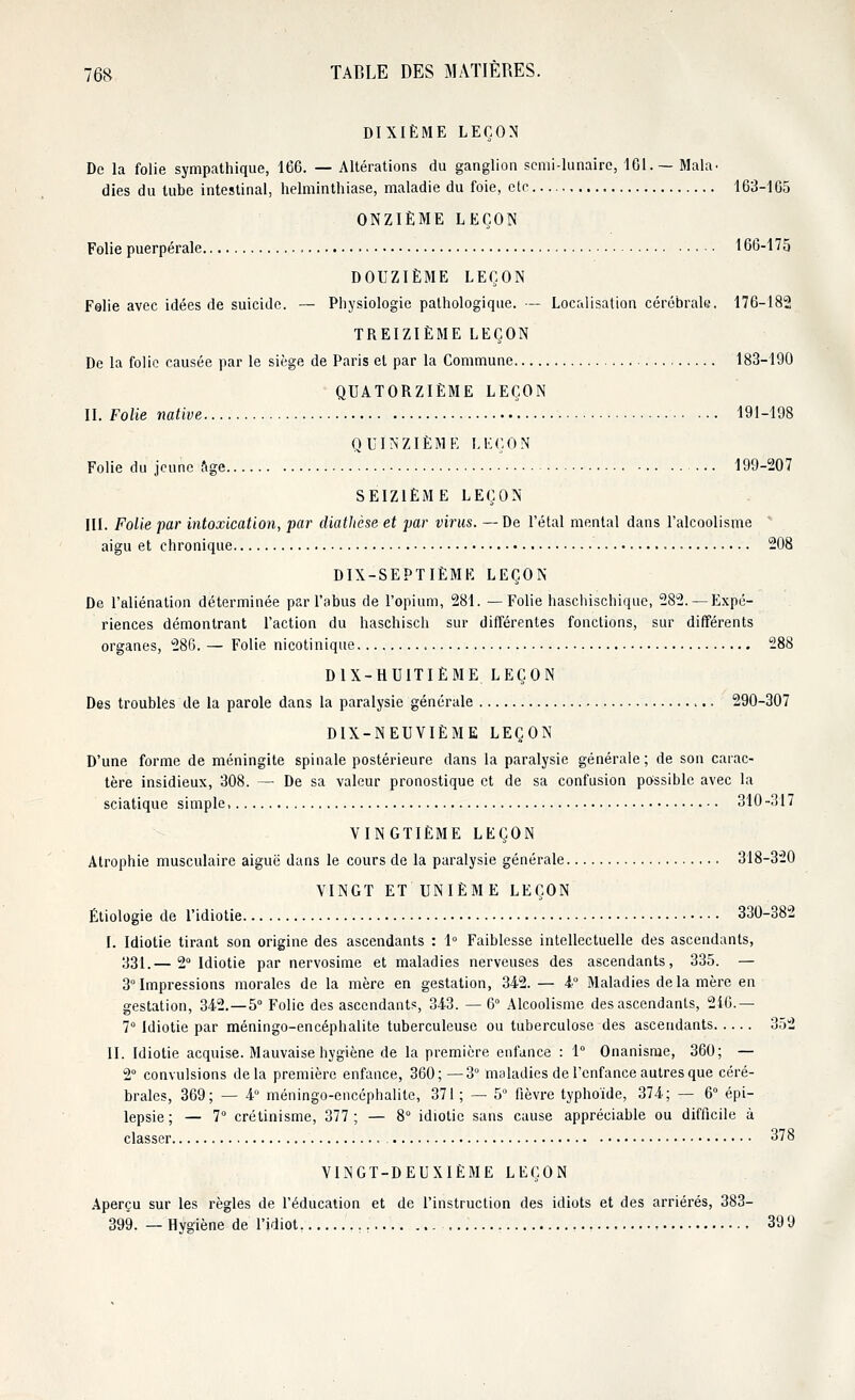 DIXIÈME LEÇON De la folie sympathique, 166. — Altérations du ganglion semi-lunaire, 161.— Mala. dies du tube intestinal, helminthiase, maladie du foie, etc 163-165 ONZIÈME LEÇON Folie puerpérale 166-175 DOUZIÈME LEÇON Folie avec idées de suicide. — Physiologie pathologique. — Localisation cérébrale. 176-182 TREIZIÈME LEÇON De la folie causée par le siège de Paris et par la Commune 183-190 QUATORZIÈME LEÇON II. Folle native 191-198 QUINZIÈME LEÇON Folie du jeune âge 199-207 SEIZIÈME LEÇON III. Folie par intoxication, par diathèse et par virus. —De l'étal mental dans l'alcoolisme aigu et chronique 208 DIX-SEPTIÈME LEÇON De l'aliénation déterminée par l'abus de l'opium, 281. —Folie haschischique, 282. — Expé- riences démontrant l'action du haschisch sur différentes fonctions, sur différents organes, 286. — Folie nicotinique 288 DIX-HUITIÈME LEÇON Des troubles de la parole dans la paralysie générale 290-307 DIX-NEUVIÈME LEÇON D'une forme de méningite spinale postérieure dans la paralysie générale; de son carac- tère insidieux, 308. — De sa valeur pronostique et de sa confusion possible avec la sciatique simple, 310-317 VINGTIÈME LEÇON Atrophie musculaire aiguë dans le cours de la paralysie générale 318-320 VINGT ET UNIÈME LEÇON Étiologie de l'idiotie 330-382 I. Idiotie tirant son origine des ascendants : 1° Faiblesse intellectuelle des ascendants, 331.— 2° Idiotie par nervosime et maladies nerveuses des ascendants, 335. — 3° Impressions morales de la mère en gestation, 342. — 4° Maladies delà mère en gestation, 342.-5° Folie des ascendants, 343. — 6° Alcoolisme des ascendants, 216.— 7° Idiotie par méningo-encéphalite tuberculeuse ou tuberculose des ascendants 352 II. Idiotie acquise. Mauvaise hygiène de la première enfance : 1° Onanisme, 360; — 2° convulsions delà première enfance, 360; —3° maladies de l'enfance autres que céré- brales, 369; — 4° méningo-encéphalite, 371 ; — 5° fièvre typhoïde, 374; — 6° épi- lepsie; — 7° crétinisme, 377; — 8° idiotie sans cause appréciable ou difficile à classer 378 VINGT-DEUXIÈME LEÇON Aperçu sur les règles de l'éducation et de l'instruction des idiots et des arriérés, 383- 399. — Hygiène de l'idiot, 399