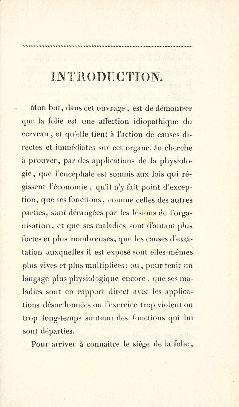 Mon bat, dans cet ouvrage , est de démontrer que la folie est une affection idiopathique du cerveau, et qu'elle tient à Faction de causes di- rectes et immédiates sur cet organe. Je cherche à prouver, par des applications de la physiolo- gie , que l'encéphale est soumis aux lois qui ré- gissent l'économie , qu'i( n'y fait point d'excep- tion, que ses fonctions, comme celles des autres parties, sont dérangées par les lésions de l'orga- nisation, et que ses maladies sont d'autant plus fortes et plus nombreuses, que les causes d'exci- tation auxquelles il est exposé sont elles-mêmes plus vives et plus multipliées; ou , pour tenir un langage plus physiologique encore , que ses ma- ladies sont en rapport direct avec les applica- tions désordonnées ou l'exercice trop violent ou trop long-temps soutenu des fonctions qui lui sont départies. Pour arriver à connaître le siège de la folie ,