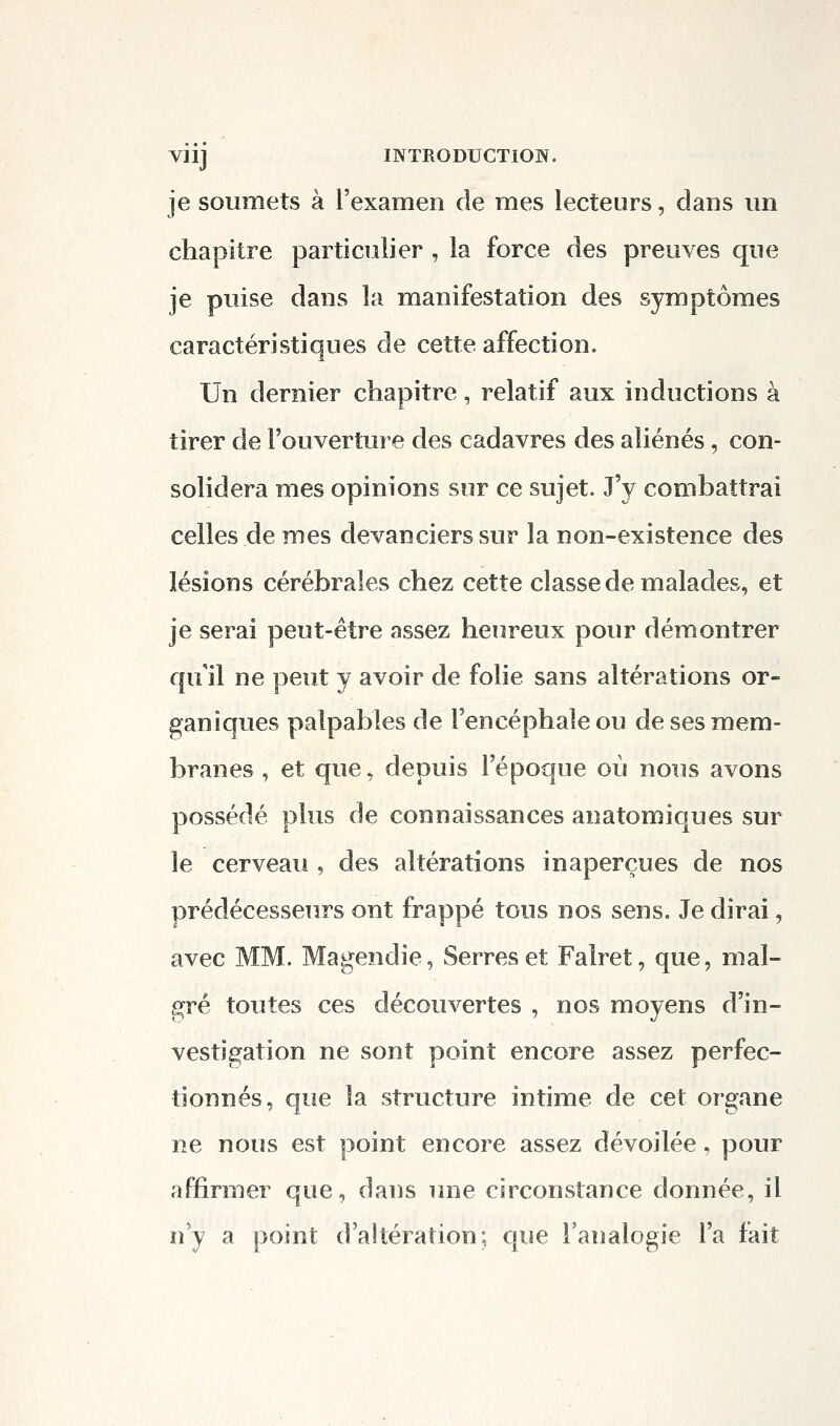 viij INTRODUCTION. je soumets à l'examen de mes lecteurs, dans un chapitre particulier , la force des preuves que je puise dans la manifestation des symptômes caractéristiques de cette affection. Un dernier chapitre, relatif aux inductions à tirer de l'ouverture des cadavres des aliénés, con- solidera mes opinions sur ce sujet. J'y combattrai celles de mes devanciers sur la non-existence des lésions cérébrales chez cette classe de malades, et je serai peut-être assez heureux pour démontrer qu il ne peut y avoir de folie sans altérations or- sjaniques palpables de l'encéphale ou de ses mem- branes , et que. depuis l'époque où nous avons possédé plus de connaissances anatomiques sur le cerveau , des altérations inaperçues de nos prédécesseurs ont frappé tous nos sens. Je dirai, avec MM. Magendie, Serres et Falret, que, mal- gré toutes ces découvertes , nos moyens d'in- vestigation ne sont point encore assez perfec- tionnés, que la structure intime de cet organe ne nous est point encore assez dévoilée, pour affirmer que, dans une circonstance donnée, il n'y a point d altération; que l'analogie l'a fait