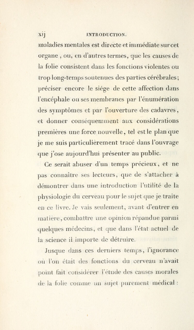 maladies mentales est directe et immédiate sur cet organe , ou, en d'autres termes, que les causes de la folie consistent dans les fonctions violentes ou trop long-temps soutenues des parties cérébrales; préciser encore le siège de cette affection dans Fencéphale ou ses membranes par l'énumération des symptômes et par l'ouverture des cadavres, et donner conséquemment aux considérations premières une force nouvelle, tel est le plan que je me suis particulièrement tracé dans l'ouvrage que j'ose aujourd'hui présenter au public. Ce serait abuser d'un temps précieux, et ne pas connaître ses lecteurs, que de s'attacher à démontrer dans une introduction l'utilité de la physiologie du cerveau pour le sujet que je traite en ce livre. Je vais seulement, avant d'entrer en matière, combattre une opinion répandue parmi quelques médecins, et que dans l'état actuel de la science il importe de détruire. Jusque dans ces derniers temps, l'ignorance où Von était des fonctions du cerveau n'avait point fait considérer l'étude des causes morales de la folie comme un sujet purement médical :