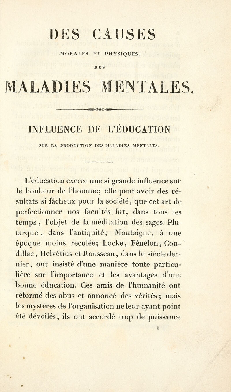 DES CAUSES MORALES ET PHYSIQUES. DES MALADIES MENTALES. INFLUENCE DE L'EDUCATION SUR L\ PRODUCTIO?r «ES MALADIES MENTALES. L'éducation exerce une si grande influence sur le bonheur de l'homme; elle peut avoir des ré- sultats si fâcheux pour la société, que cet art de perfectionner nos facultés fut, dans tous les temps , l'objet de la méditation des sages. Plu- larque , dans l'antiquité; Montaigne, à une époque moins reculée; Locke, Fénélon, Con- dillac, Helvétius et Rousseau, dans le siècle der- nier, ont insisté d'une manière toute particu- Hère sur l'importance et les avantages d'une bonne éducation. Ces amis de l'humanité ont réforme' des abus et annoncé des vérités ; mais les mystères de l'organisation ne leur ayant point été dévoilés, ils ont accordé trop de puissance