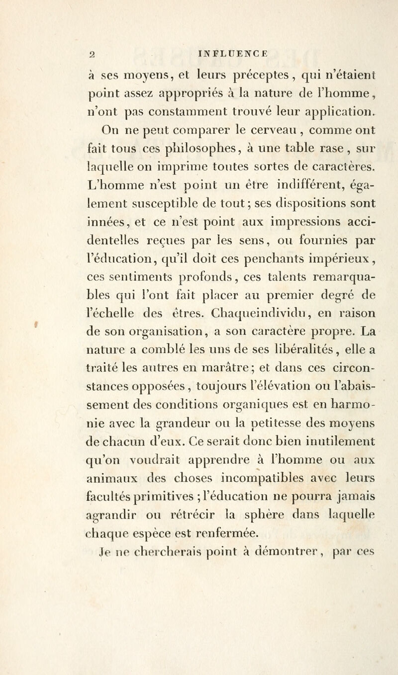 à ses moyens, et leurs préceptes, qui n'étaient point assez appropriés à la nature de l'homme, n'ont pas constamment trouvé leur application. On ne peut comparer le cerveau , comme ont fait tous ces philosophes, à une tahle rase, sur laquelle on imprime toutes sortes de caractères. L'homme n'est point un être indifférent, éga- lement susceptihle de tout ; ses dispositions sont innées, et ce n'est point aux impressions acci- dentelles reçues par les sens, ou foin^nies par l'éducation, qu'il doit ces penchants impérieux, ces sentiments profonds, ces talents remarqua- bles qui l'ont fait placer au premier degré de l'échelle des êtres. Chaqueindividu, en raison de son organisation, a son caractère propre. La nature a comblé les uns de ses libéralités, elle a traité les autres en marâtre ; et dans ces circon- stances opposées, toujours l'élévation ou rabais- sement des conditions organiques est en harmo- nie avec la grandeur ou la petitesse des moyens de chacun d'eux. Ce serait donc bien inutilement qu'on voudrait apprendre à l'homme ou aux animaux des choses incompatibles avec leurs facultés primitives ; l'éducation ne pourra jamais agrandir ou rétrécir la sphère dans laquelle chaque espèce est renfermée. Je ne chercherais point à démontrer, par ces