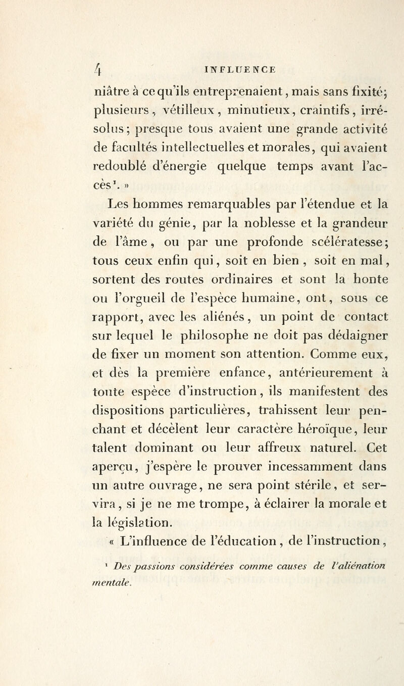 niâtre à ce qu'ils entreprenaient, mais sans fixité; plusieurs, vétilleux, minutieux, craintifs, irré- solus; presque tous avaient une grande activité de facultés intellectuelles et morales, qui avaient redoublé d'énergie quelque temps avant l'ac- cès ^ » Les hommes remarquables par l'étendue et la variété dti génie, par la noblesse et la grandeur de l'âme, ou par une profonde scélératesse ; tous ceux enfin qui, soit en bien , soit en mal, sortent des routes ordinaires et sont la honte ou l'orgueil de l'espèce humaine, ont, sous ce rapport, avec les aliénés, un point de contact sur lequel le philosophe ne doit pas dédaigner de fixer un moment son attention. Comme eux, et dès la première enfance, antérieurement à toute espèce d'instruction, ils manifestent des dispositions particulières, trahissent leur pen- chant et décèlent leur caractère héroïque, leur talent dominant ou leur affreux naturel. Cet aperçu, j'espère le prouver incessamment dans un autre ouvrage, ne sera point stérile, et ser- vira , si je ne me trompe, à éclairer la morale et la législation. <( L'influence de l'éducation , de l'instruction, ' Des passions considérées comme causes de l'aliénation mentale.